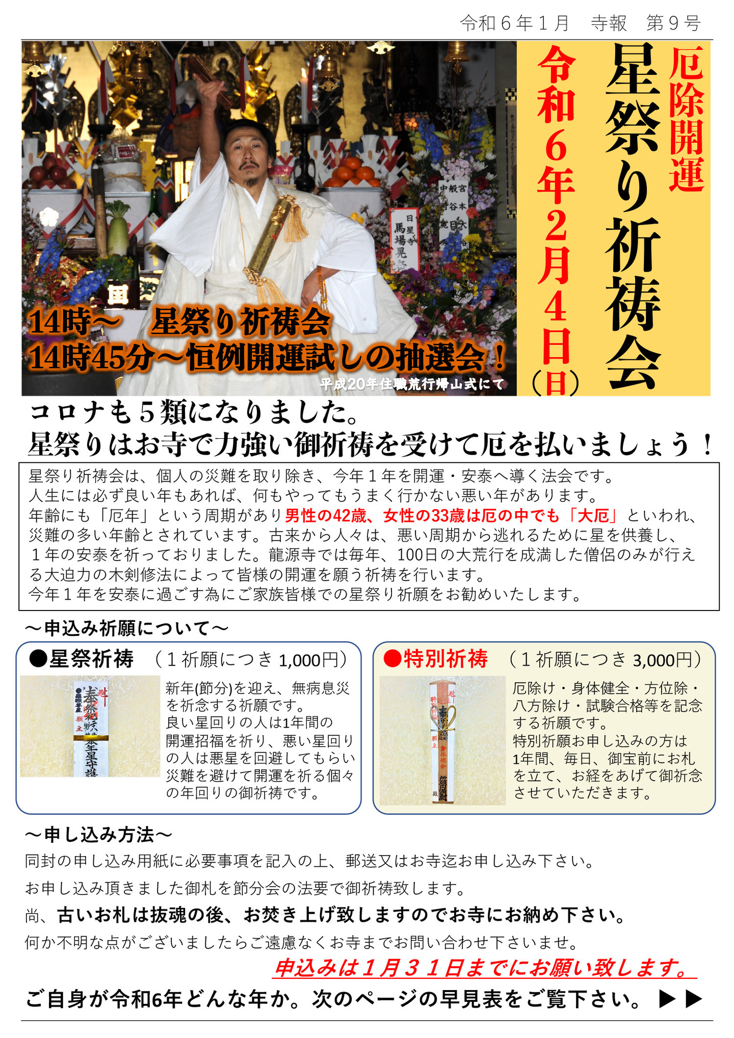 厄除開運星祭り祈祷会 令和6年2月4日(日)14時～星祭祈祷会 14時45分～恒例開運試しの抽選会！ 写真は平成20年住職荒行帰山式にて コロナも5類になりました。 星祭りはお寺で力強い御祈祷を受けて厄を払いましょう! 星祭り祈祷会は、個人の災難を取り除き、今年1年を開運・安泰へ導く法会です。 人生には必ず良い年もあれば、何もやってもうまく行かない悪い年があります。 年齢にも「厄年」という周期があり男性の42歳、女性の33歳は厄の中でも「大厄」といわれ、 災難の多い年齢とされています。古来から人々は、悪い周期から逃れるために星を供養し、1年の安泰を祈っておりました。 龍源寺では毎年、100日の大荒行を成満した僧侶のみが行える大迫力の木剣修法によって皆様の開運を願う祈祷を行います。 今年1年を安泰に過ごす為にご家族皆様での星祭り祈願をお勧めいたします。 申込み祈願について 星祭祈祷 (1祈願につき 1,000円) 新年(節分)を迎え、無病息災を祈念する祈願です。 良い星回りの人は1年間の開運招福を祈り、悪い星回りの人は悪星を回避してもらい災難を避けて開運を祈る個々の年回りの御祈祷です。 特別祈祷 (1祈願につき 3,000円) 厄除け・身体健全・方位除・八方除け・試験合格等を記念する祈願です。 特別祈願お申し込みの方は1年間、毎日、御宝前にお札を立て、お経をあげて御祈念させていただきます。 申し込み方法 同封の申し込み用紙に必要事項を記入の上、郵送又はお寺迄お申し込み下さい。 お申し込み頂きました御札を節分会の法要で御祈祷致します。 尚、古いお札は抜魂の後、お焚き上げ致しますのでお寺にお納め下さい。 何か不明な点がございましたらご遠慮なくお寺までお問い合わせ下さいませ。 申込みは1月31日までにお願い致します。 ご自身が令和6年どんな年か。次のページの早見表をご覧下さい。