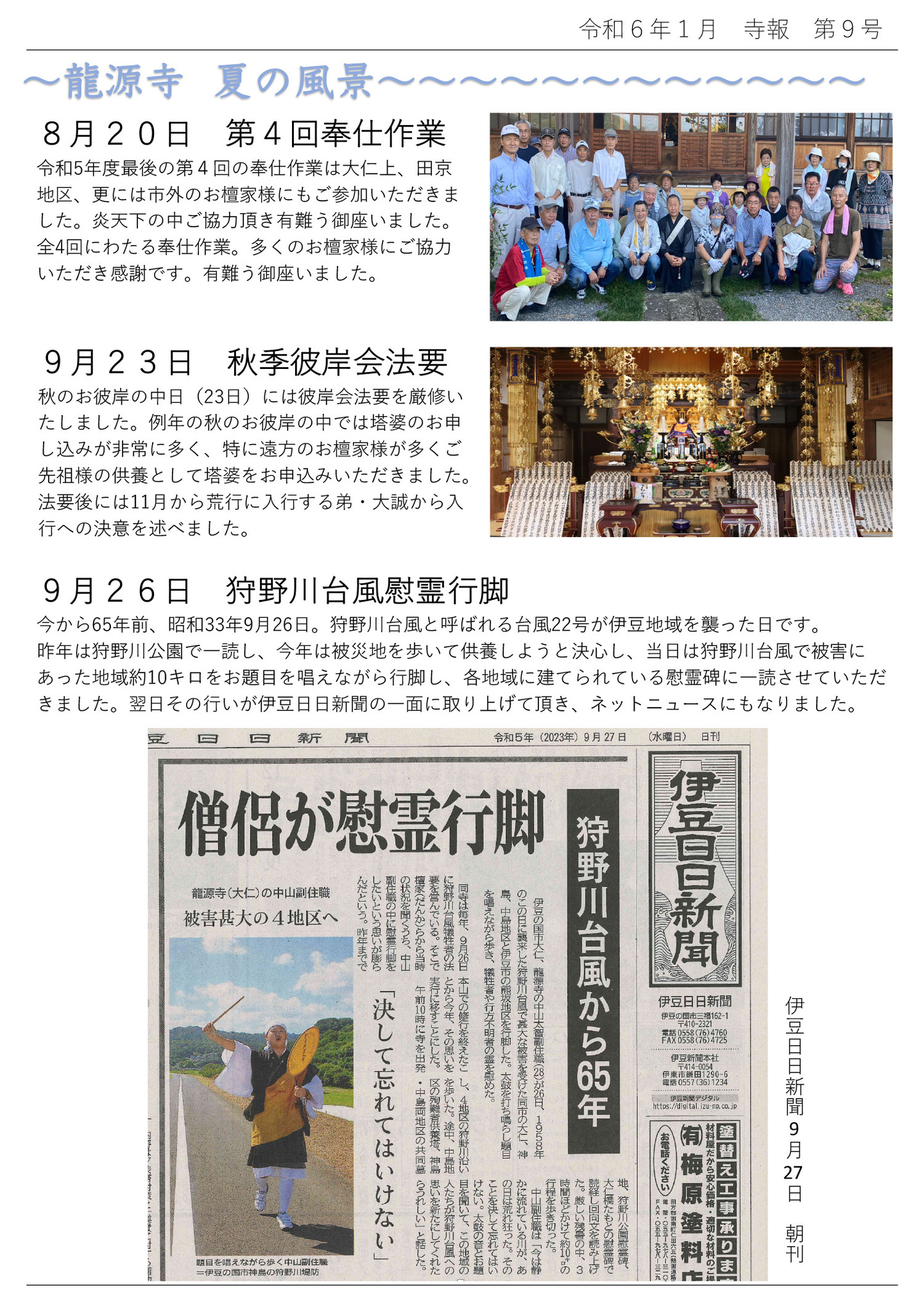 龍源寺 夏の風景 8月20日 第4回奉仕作業 令和5年度最後の第4回の奉仕作業は大仁上、田京地区、更には市外のお檀家様にもご参加いただきました。 炎天下の中ご協力頂き有難う御座いました。 全4回にわたる奉仕作業。多くのお檀家様にご協力いただき感謝です。有難う御座いました。 9月23日 秋季彼岸会法要 秋のお彼岸の中日(23日)には彼岸会法要を厳修いたしました。 例年の秋のお彼岸の中では塔婆のお申し込みが非常に多く、特に遠方のお檀家様が多くご先祖様の供養として塔婆をお申込みいただきました。 法要後には11月から荒行に入行する弟・大誠から入行への決意を述べました。 9月26日 狩野川台風慰霊行脚 今から65年前、昭和33年9月26日。狩野川台風と呼ばれる台風22号が伊豆地域を襲った日です。 昨年は狩野川公園で一読し、今年は被災地を歩いて供養しようと決心し、当日は狩野川台風で被害にあった地域約10キロをお題目を唱えながら行脚し、各地域に建てられている慰霊碑に一読させていただきました。 翌日その行いが伊豆日日新聞の一面に取り上げて頂き、ネットニュースにもなりました。