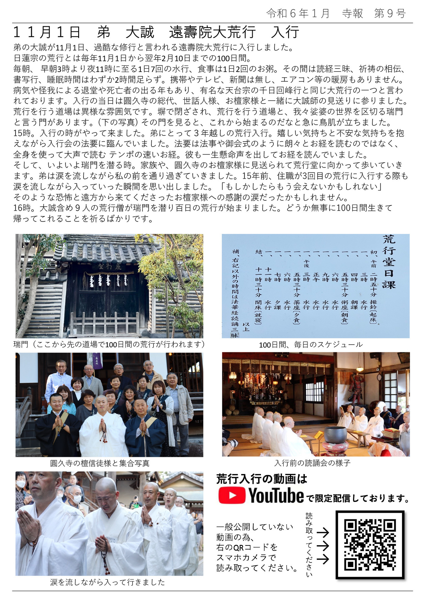11月1日 弟 大誠 遠壽院大荒行 入行 弟の大誠が11月1日、過酷な修行と言われる遠壽院大荒行に入行しました。 日蓮宗の荒行とは毎年11月1日から翌年2月10日までの100日間。 毎朝、 早朝3時より夜11時に至る1日7回の水行、食事は1日2回のお粥。 その間は読経三昧、祈祷の相伝、書写行、睡眠時間はわずか2時間足らず。 携帯やテレビ、新聞は無し、エアコン等の暖房もありません。 病気や怪我による退堂や死亡者の出る年もあり、有名な天台宗の千日回峰行と同じ大荒行の一つと言われております。 入行の当日は圓久寺の総代、世話人様、お檀家様と一緒に大誠師の見送りに参りました。 荒行を行う道場は異様な雰囲気です。 塀で閉ざされ、荒行を行う道場と、我々娑婆の世界を区切る瑞門と言う門があります。 (下の写真)  その門を見ると、これから始まるのだなと急に鳥肌が立ちました。 15時。入行の時がやって来ました。 弟にとって3年越しの荒行入行。 嬉しい気持ちと不安な気持ちを抱えながら入行会の法要に臨んでいました。 法要は法事や御会式のように朗々とお経を読むのではなく、全身を使って大声で読むテンポの速いお経。 彼も一生懸命声を出してお経を読んでいました。 そして、いよいよ瑞門を潜る時。家族や、圓久寺のお檀家様に見送られて荒行堂に向かって歩いていきます。 弟は涙を流しながら私の前を通り過ぎていきました。 15年前、住職が3回目の荒行に入行する際も涙を流しながら入っていった瞬間を思い出しました。 「もしかしたらもう会えないかもしれない」 そのような恐怖と遠方から来てくださったお檀家様への感謝の涙だったかもしれません。 16時。大誠含め9人の荒行僧が瑞門を潜り百日の荒行が始まりました。 どうか無事に100日間生きて帰ってこれることを祈るばかりです。 左上の写真…瑞門（ここから先の道場で100日間の荒行が行われます） 右上の写真…100日間、毎日のスケジュール 左中央の写真…圓久寺の檀信徒様と集合写真 右中央の写真…入行前の読誦会の様子 左下の写真…涙を流しながら入って行きました 右下の写真…荒行入行の動画はYOUTUBEで限定配信しております。一般公開していない動画の為、QRコードをスマホカメラで読み取ってください。