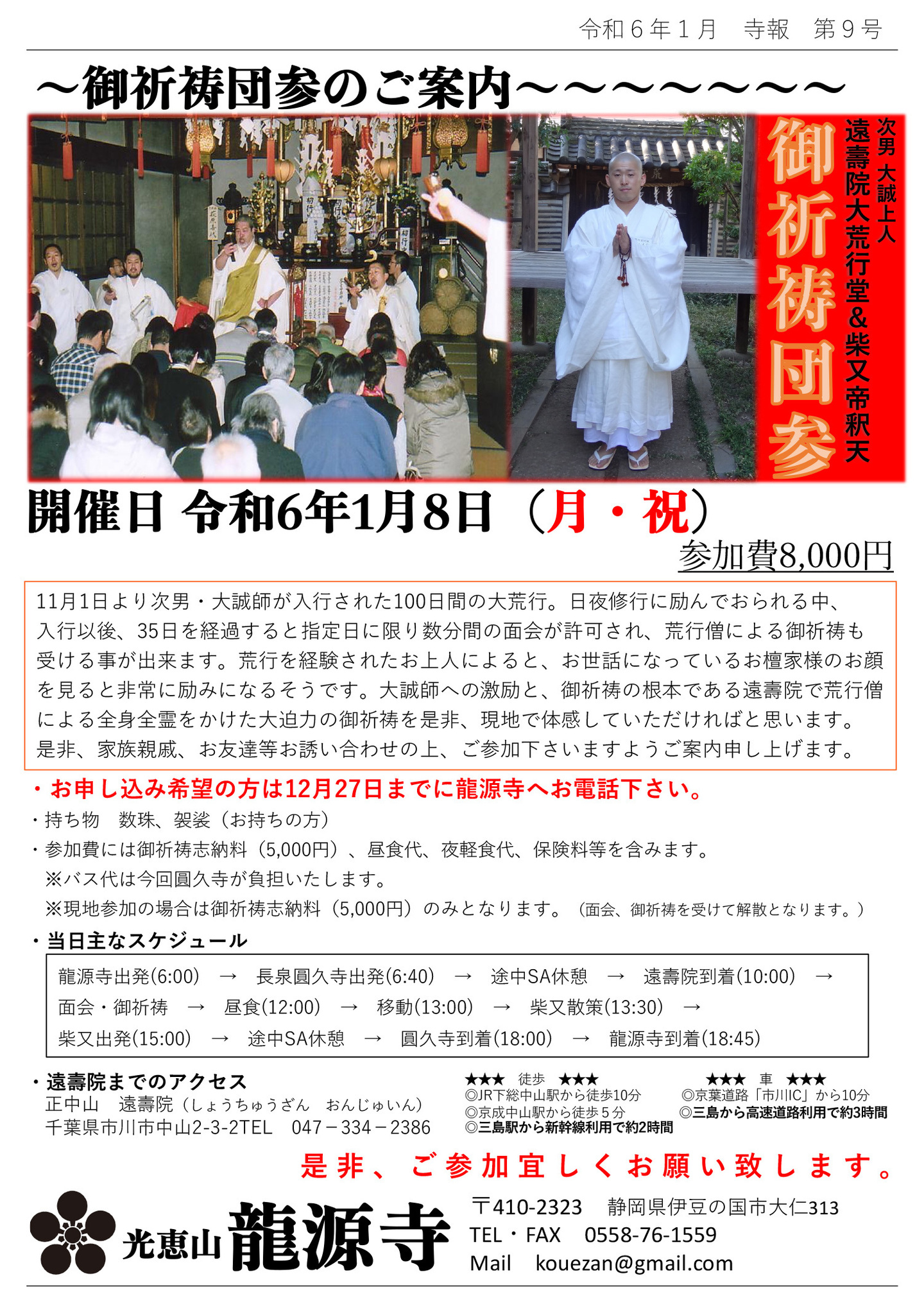 御祈祷団参のご案内 次男 大誠上人 遠壽院大荒行堂&柴又帝釈天 開催日 令和6年1月8日(月・祝) 参加費8,000円 11月1日より次男・大誠師が入行された100日間の大荒行。日夜修行に励んでおられる中、入行以後、35日を経過すると指定日に限り数分間の面会が許可され、荒行僧による御祈祷も受ける事が出来ます。 荒行を経験されたお上人によると、お世話になっているお檀家様のお顔を見ると非常に励みになるそうです。 大誠師への激励と、御祈祷の根本である遠壽院で荒行僧による全身全霊をかけた大迫力の御祈祷を是非、現地で体感していただければと思います。 是非、家族親戚、お友達等お誘い合わせの上、ご参加下さいますようご案内申し上げます。 ・お申し込み希望の方は12月27日までに龍源寺へお電話下さい。 ・持ち物 数珠、袈裟(お持ちの方) ・参加費には御祈祷志納料(5,000円)、昼食代、夜軽食代、保険料等を含みます。 ※バス代は今回圓久寺が負担いたします。 ※現地参加の場合は御祈祷志納料(5,000円)のみとなります。(面会、御祈祷を受けて解散となります。) ・当日主なスケジュール 龍源寺出発(6:00)→長泉圓久寺出発(6:40)→途中SA休憩→遠壽院到着(10:00)→面会・御祈祷→昼食(12:00)→移動(13:00)→柴又散策(13:30)→柴又出発(15:00)→途中SA休憩→圓久寺到着(18:00)→龍源寺到着(18:45) ・遠壽院までのアクセス 正中山 遠壽院(しょうちゅうざん おんじゅいん) 千葉県市川市中山2-3-2TEL 047−334−2386 徒歩 ◎JR下総中山駅から徒歩10分 ◎京成中山駅から徒歩5分 ◎三島駅から新幹線利用で約2時間 車 ◎京葉道路「市川IC」から10分 ◎三島から高速道路利用で約3時間 是非、ご参加宜しくお願い致します。 光恵山 龍源寺