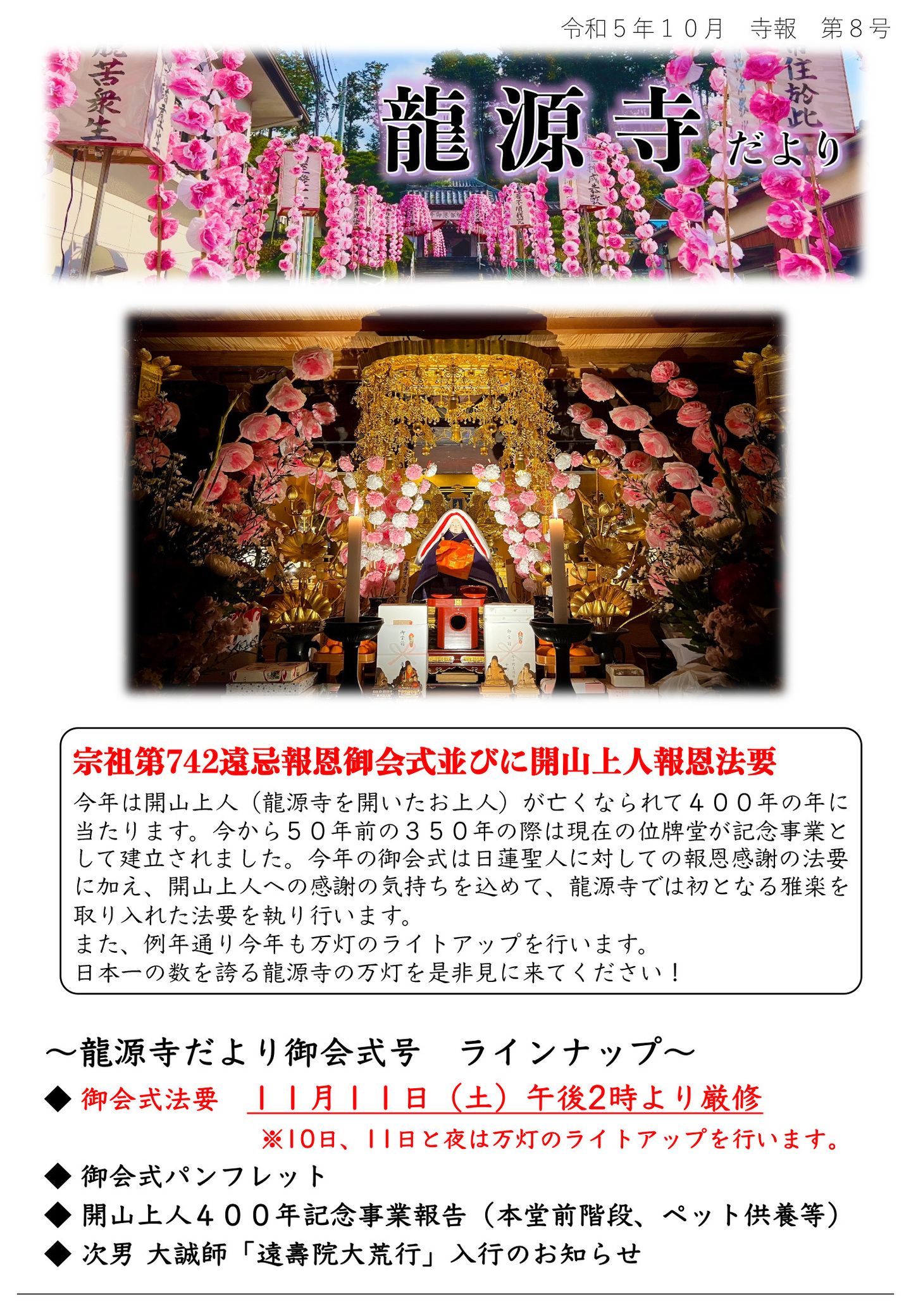 龍源寺だより 令和5年10月 寺報 第8号 宗祖第742遠忌報恩御会式並びに開山上人報恩法要 今年は開山上人(龍源寺を開いたお上人)が亡くなられて400年の年に当たります。 今から50年前の350年の際は現在の位牌堂が記念事業として建立されました。 今年の御会式は日蓮聖人に対しての報恩感謝の法要に加え、開山上人への感謝の気持ちを込めて、龍源寺では初となる雅楽を 取り入れた法要を執り行います。 また、例年通り今年も万灯のライトアップを行います。 日本一の数を誇る龍源寺の万灯を是非見に来てください! 龍源寺だより御会式号 ラインナップ ◆御会式法要 11月11日(土)午後2時より厳修 ※10日、11日と夜は万灯のライトアップを行います。 ◆御会式パンフレット ◆開山上人400年記念事業報告(本堂前階段、ペット供養等) ◆次男 大誠師「遠壽院大荒行」入行のお知らせ
