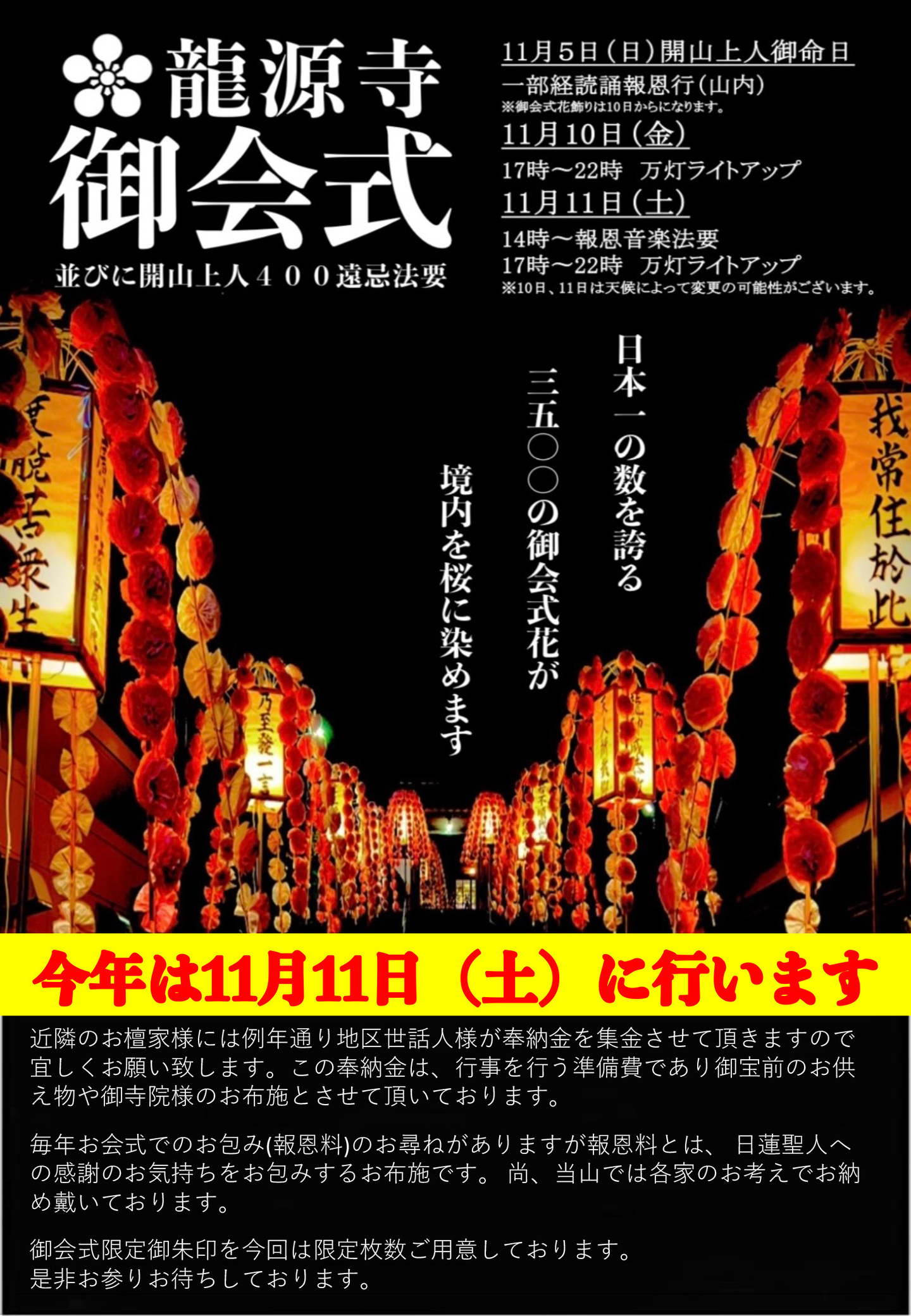 龍源寺御会式並びに開山上人４００遠忌法要 11月5日(日)開山上人御命日 一部経読誦法恩行（山内） ※御会式花飾りは10日からになります。 11月10日(金)17時～22時 万灯ライトアップ 11月11日(土)14時～報恩音楽法要 17時～22時 万灯ライトアップ ※10日、11日は天候によって変更の可能性がございます。 日本一の数を誇る三千五百の御会式花が境内を桜に染めます 今年は11月11日(土)に行います 近隣のお檀家様には例年通り地区世話人様が奉納金を集金させて頂きますので宜しくお願い致します。 この奉納金は、行事を行う準備費であり御宝前のお供え物や御寺院様のお布施とさせて頂いております。 毎年お会式でのお包み(報恩料)のお尋ねがありますが報恩料とは、 日蓮聖人への感謝のお気持ちをお包みするお布施です。 尚、当山では各家のお考えでお納め戴いております。 御会式限定御朱印を今回は限定枚数ご用意しております。 是非お参りお待ちしております。