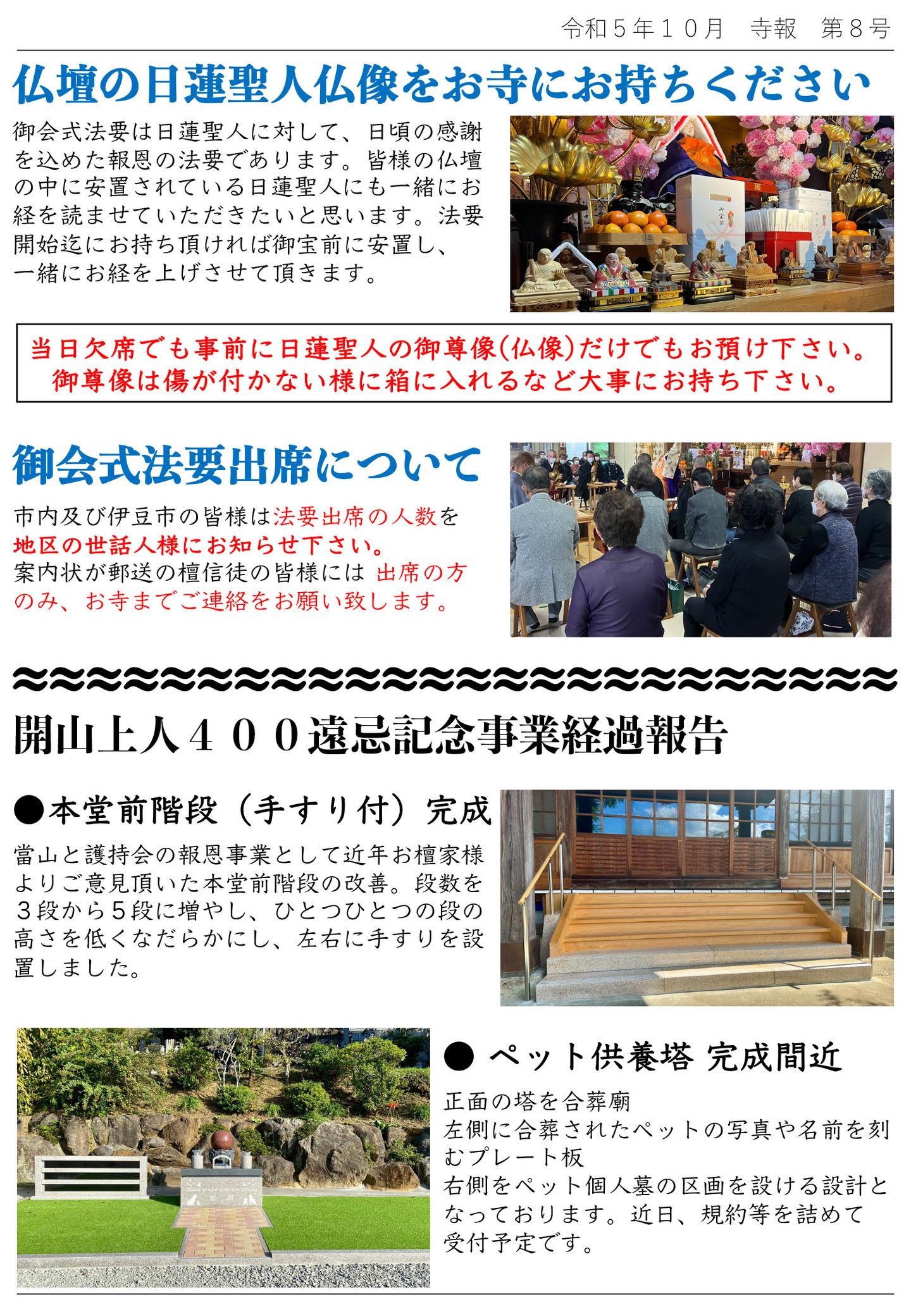 仏壇の日蓮聖人仏像をお寺にお持ちください 御会式法要は日蓮聖人に対して、日頃の感謝を込めた報恩の法要であります。 皆様の仏壇の中に安置されている日蓮聖人にも一緒にお経を読ませていただきたいと思います。 法要開始迄にお持ちいただければ御宝前に安置し、一緒にお経を上げさせていただきます。 当日欠席でも事前に日蓮聖人に御尊像（仏像）だけでもお預け下さい。御尊像は傷が付かない様に箱に入れるなど大事にお持ち下さい。 御会式法要出席について 市内及び伊豆市の皆様は法要出席の人数を地区の世話人様にお知らせ下さい。案内状が郵送の檀信徒の皆様には出席の方のみ、お寺までご連絡をお願い致します。 開山上人400遠忌記念事業経過報告 ●本堂前階段(手すり付)完成 當山と護持会の報恩事業として近年お檀家様よりご意見頂いた本堂前階段の改善。 段数を３段から５段に増やし、ひとつひとつの段の高さを低くなだらかにし、左右に手すりを設置しました。 ●ペット供養塔完成間近 正面の塔を合葬廟、左側に合葬されたペットの写真や名前を刻むプレート板、右側をペット個人墓の区画を設ける設計となっております。 近日、規約等を詰めて受付予定です。
