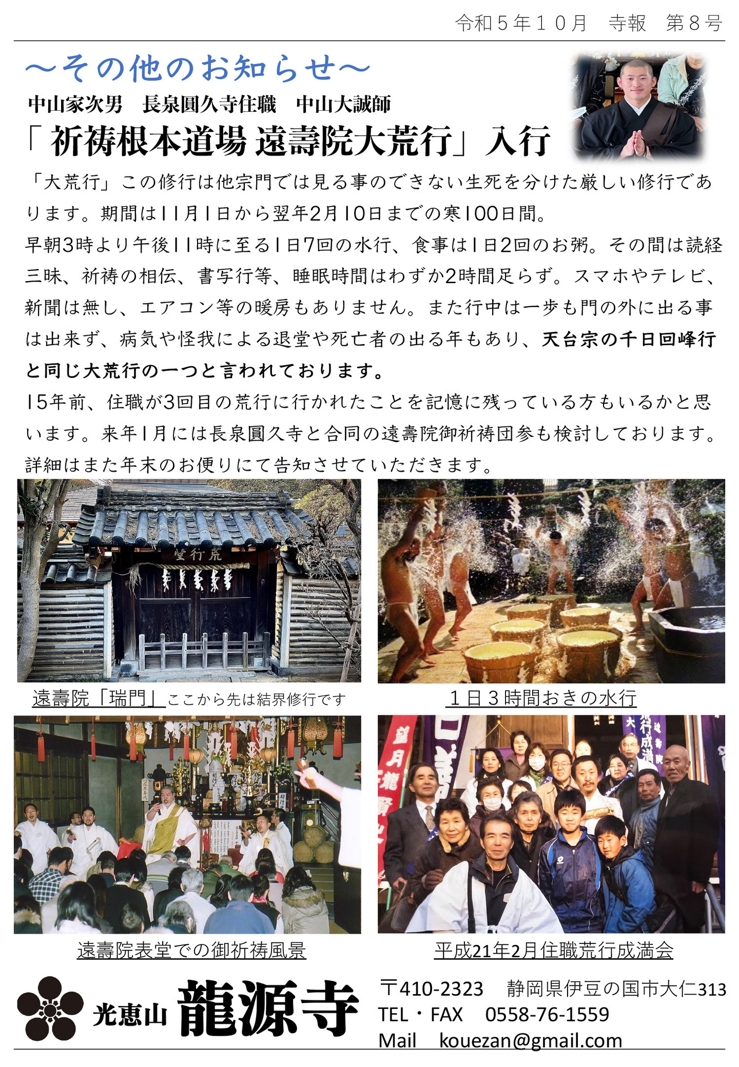 その他のお知らせ 中山家次男 長泉圓久寺住職 中山大誠師 「祈祷根本道場 遠壽院大荒行」入行 「大荒行」この修行は他宗門では見る事のできない生死を分けた厳しい修行であります。 期間は11月1日から翌2月10日までの寒100日間。 早朝3時より午後11時に至る1日7回の水行、食事は1日2回のお粥。 その間は読経三昧、祈祷の相伝、書写行等、睡眠時間はわずか２時間足らず。 スマホやテレビ、新聞は無し、エアコン等の暖房もありません。 また行中は一歩も門の外に出る事は出来ず、病気や怪我による退堂や死亡者の出る年もあり、天台宗の千日回峰行と同じ大荒行の一つと言われております。 15年前、住職が3回目の荒行に行かれたことを記憶に残っている方もいるかと思います。 来年1月には長泉圓久寺との合同の遠壽院御祈祷団参も検討しております。 詳細はまた年末のお便りにて告知させていただきます。 写真左上…遠壽院「瑞門」ここから先は結界修行です 写真右上…1日3時間おきの水行 写真左下…遠壽院表堂での御祈祷風景 写真右下…平成21年2月住職荒行成満会 光恵山 龍源寺