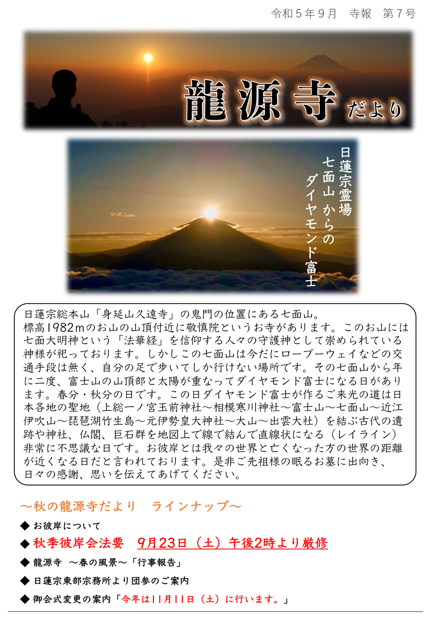 龍源寺だより 令和5年9月 寺報 第7号 日蓮宗霊場七面山からのダイヤモンド富士 日蓮宗総本山「身延山久遠寺」の鬼門の位置にある七面山。 標高1982mのお山の山頂付近に敬慎院というお寺があります。 このお山には七面大明神という「法華経」を信仰する人々の守護神として崇められている神様が祀っております。 しかしこの七面山は今だにロープウェイなどの交通手段は無く、自分の足で歩いてしか行けない場所です。 その七面山から年に二度、富士山の山頂部と太陽が重なってダイヤモンド富士になる日があります。 春分・秋分の日です。 この日ダイヤモンド富士が作るご来光の道は日本各地の聖地(上総一ノ宮玉前神社～相模寒川神社～富士山～七面山～近江 伊吹山～琵琶湖竹生島～元伊勢皇大神社～大山～出雲大社)を結ぶ古代の遺跡や神社、仏閣、巨石群を地図上で線で結んで直線状になる(レイライン)非常に不思議な日です。 お彼岸とは我々の世界と亡くなった方の世界の距離が近くなる日だと言われております。 是非ご先祖様の眠るお墓に出向き、日々の感謝、思いを伝えてあげてください。 秋の龍源寺だより ラインナップ ◆お彼岸について ◆秋季彼岸会法要 9月23日(土)午後2時より厳修 ◆龍源寺 春の風景「行事報告」 ◆日蓮宗東部宗務所より団参のご案内 ◆御会式変更の案内「今年は11月11日(土)に行います。」