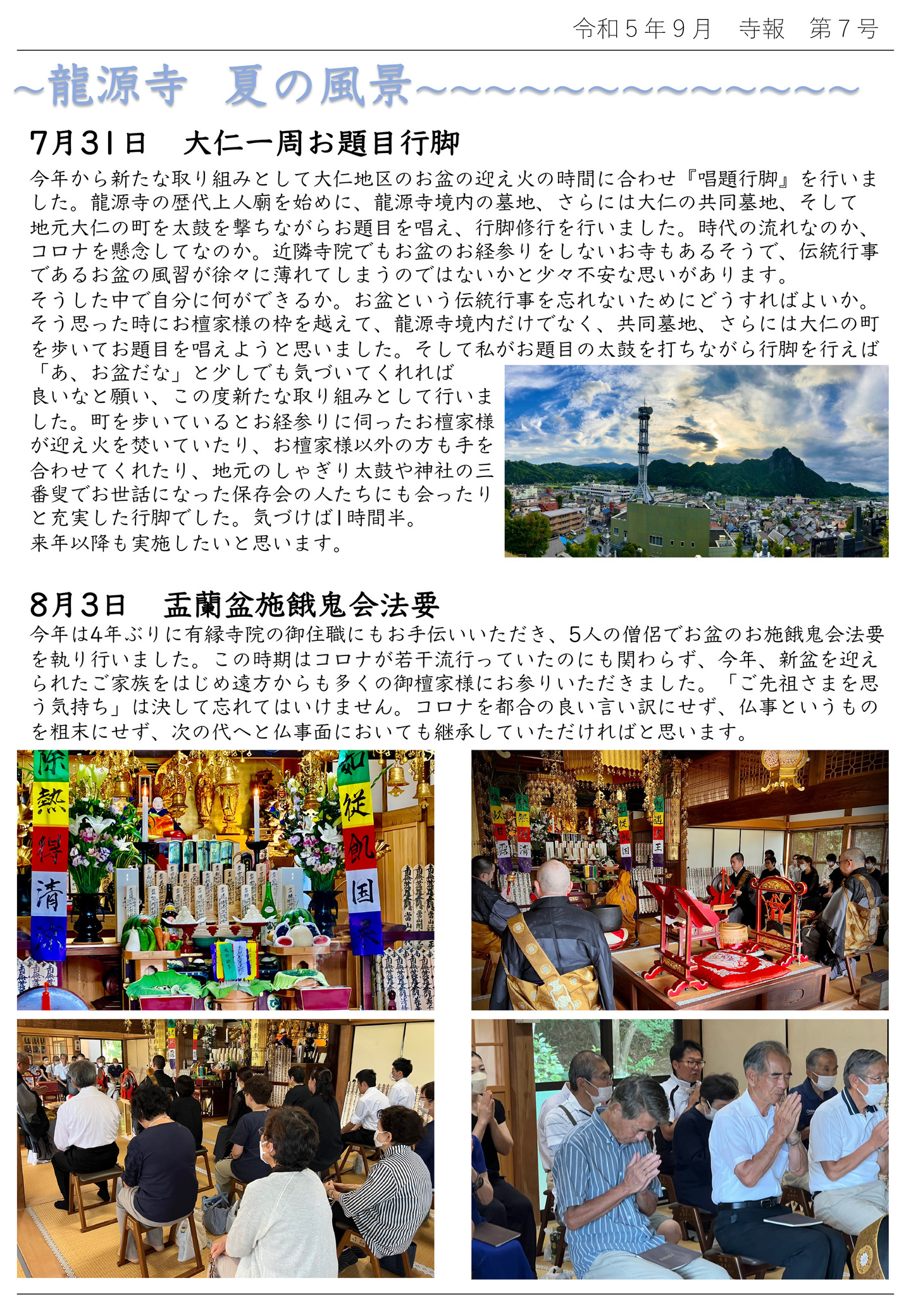 龍源寺 夏の風景 7月31日 大仁一周お題目行脚 今年から新たな取り組みとして大仁地区のお盆の迎え火の時間に合わせ『唱題行脚』を行いました。 龍源寺の歴代上人廟を始めに、龍源寺境内の墓地、さらには大仁の共同墓地、そして地元大仁の町を太鼓を撃ちながらお題目を唱え、行脚修行を行いました。 時代の流れなのか、コロナを懸念してなのか。 近隣寺院でもお盆のお経参りをしないお寺もあるそうで、伝統行事であるお盆の風習が徐々に薄れてしまうのではないかと少々不安な思いがあります。 そうした中で自分に何ができるか。 お盆という伝統行事を忘れないためにどうすればよいか。 そう思った時にお檀家様の枠を越えて、龍源寺境内だけでなく、共同墓地、さらには大仁の町を歩いてお題目を唱えようと思いました。 そして私がお題目の太鼓を打ちながら行脚を行えば「あ、お盆だな」と少しでも気づいてくれれば良いなと願い、この度新たな取り組みとして行いました。 町を歩いているとお経参りに伺ったお檀家様が迎え火を焚いていたり、お檀家様以外の方も手を合わせてくれたり、地元のしゃぎり太鼓や神社の三番㜟でお世話になった保存会の人たちにも会ったりと充実した行脚でした。気づけば1時間半。来年以降も実施したいと思います。 8月3日 盂蘭盆施餓鬼会法要 今年は4年ぶりに有縁寺院の御住職にもお手伝いいただき、5人の僧侶でお盆のお施餓鬼会法要を執り行いました。 この時期はコロナが若干流行っていたのにも関わらず、今年、新盆を迎えられたご家族をはじめ遠方からも多くの御檀家様にお参りいただきました。 「ご先祖さまを思う気持ち」は決して忘れてはいけません。 コロナを都合の良い言い訳にせず、仏事というものを粗末にせず、次の代へと仏事面においても継承していただければと思います。