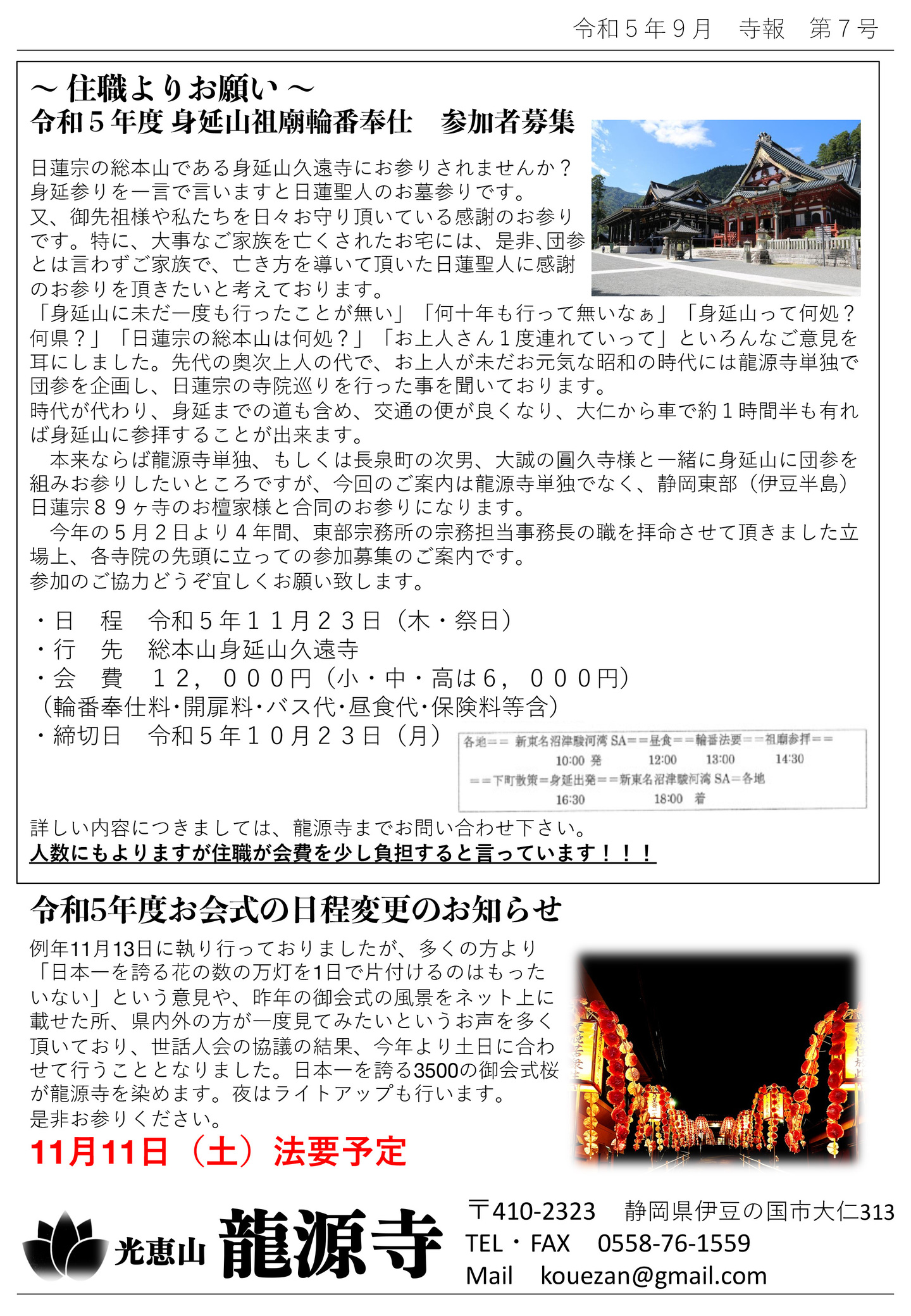 住職よりお願い 令和5年度 身延山祖廟輪番奉仕 参加者募集 日蓮宗の総本山である身延山久遠寺にお参りされませんか? 身延参りを一言で言いますと日蓮聖人のお墓参りです。 又、御先祖様や私たちを日々お守り頂いている感謝のお参りです。 特に、大事なご家族を亡くされたお宅には、是非、団参とは言わずご家族で、亡き方を導いて頂いた日蓮聖人に感謝 のお参りを頂きたいと考えております。 「身延山に未だ一度も行ったことが無い」「何十年も行って無いなぁ」「身延山って何処?何県?」「日蓮宗の総本山は何処?」「お上人さん1度連れていって」といろんなご意見を耳にしました。 先代の奥次上人の代で、お上人が未だお元気な昭和の時代には龍源寺単独で団参を企画し、日蓮宗の寺院巡りを行った事を聞いております。 時代が代わり、身延までの道も含め、交通の便が良くなり、大仁から車で約1時間半も有れば身延山に参拝することが出来ます。 本来ならば龍源寺単独、もしくは長泉町の次男、大誠の圓久寺様と一緒に身延山に団参を組みお参りしたいところですが、今回のご案内は龍源寺単独でなく、静岡東部(伊豆半島)日蓮宗89ヶ寺のお檀家様と合同のお参りになります。 今年の5月2日より4年間、東部宗務所の宗務担当事務長の職を拝命させて頂きました立場上、各寺院の先頭に立っての参加募集のご案内です。 参加のご協力どうぞ宜しくお願い致します。 ・日 程 令和5年11月23日(木・祭日) ・行 先 総本山身延山久遠寺 ・会 費 12,000円(小・中・高は6,000円) (輪番奉仕料・開扉料・バス代・昼食代・保険料等含) ・締切日 令和5年10月23日(月) 各地→新東名沼津駿河湾SA10:00発→昼食12:00→輪番法要13:00→祖廟参拝14:30→下町散策→身延出発16:30→新東名沼津駿河湾SA18:00着→各地 詳しい内容につきましては、龍源寺までお問い合わせ下さい。 人数にもよりますが住職が会費を少し負担すると言っています!!! 令和5年度お会式の日程変更のお知らせ 例年11月13日に執り行っておりましたが、多くの方より「日本一を誇る花の数の万灯を1日で片付けるのはもったいない」という意見や、昨年の御会式の風景をネット上に載せた所、県内外の方が一度見てみたいというお声を多く頂いており、世話人会の協議の結果、今年より土日に合わせて行うこととなりました。 日本一を誇る3500の御会式桜が龍源寺を染めます。夜はライトアップも行います。 是非お参りください。 11月11日(土)法要予定 光恵山 龍源寺
