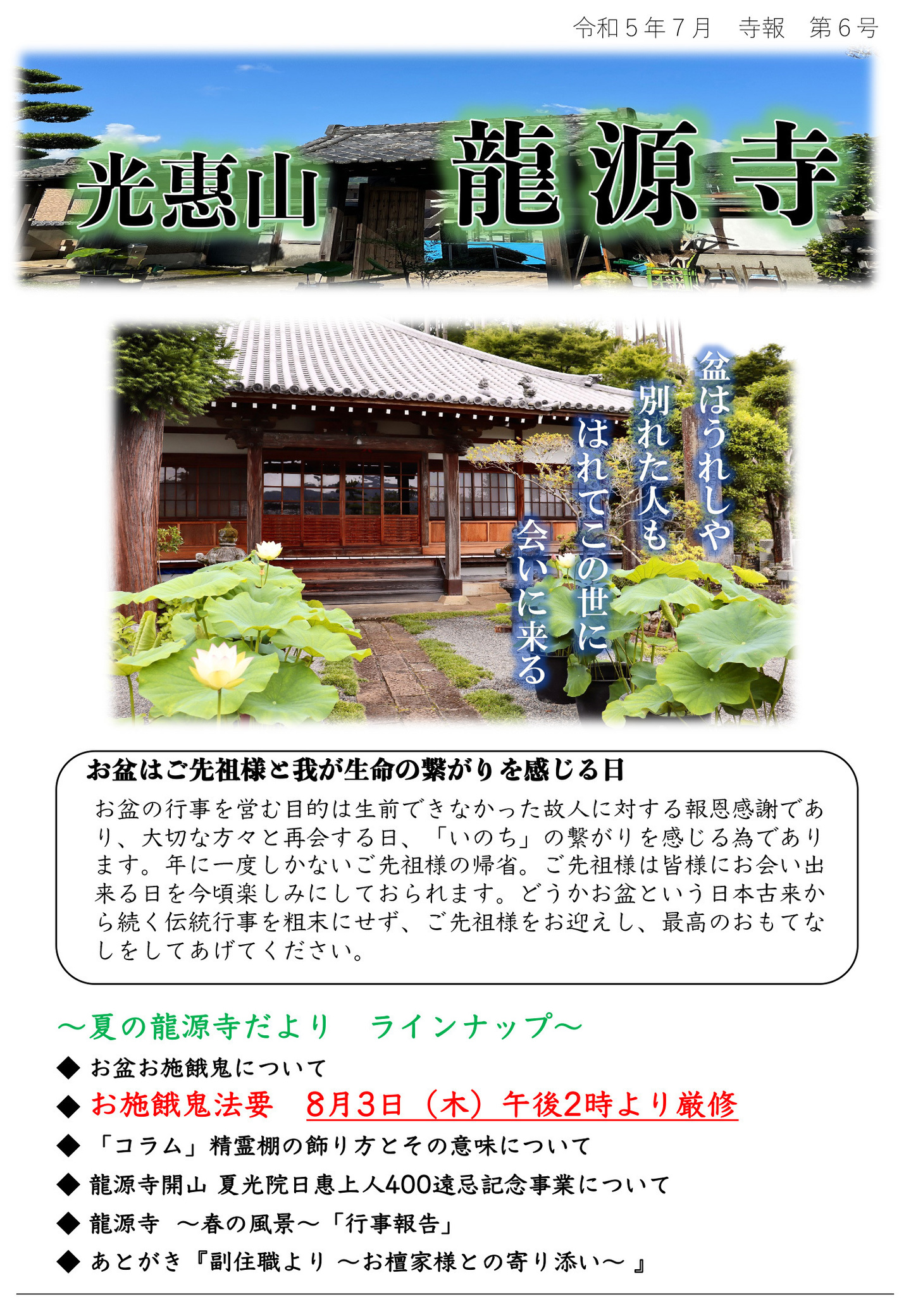 龍源寺だより 令和5年7月 寺報 第6号 光恵山 龍源寺 盆はうれしや別れた人もはれてこの世に会いに来る お盆はご先祖様と我が生命の繋がりを感じる日 お盆の行事を営む目的は生前できなかった故人に対する報恩感謝であり、大切な方々と再会する日、「いのち」の繋がりを感じる為であります。 年に一度しかないご先祖様の帰省。 ご先祖様は皆様にお会い出来る日を今頃楽しみにしておられます。 どうかお盆という日本古来から続く伝統行事を粗末にせず、ご先祖様をお迎えし、最高のおもてなしをしてあげてください。 夏の龍源寺だより ラインナップ ◆お盆お施餓鬼について ◆お施餓鬼法要 8月3日(木)午後2時より厳修 ◆「コラム」精霊棚の飾り方とその意味について ◆龍源寺開山 夏光院日惠上人400遠忌記念事業について ◆龍源寺 春の風景「行事報告」 ◆あとがき『副住職より お檀家様との寄り添い』
