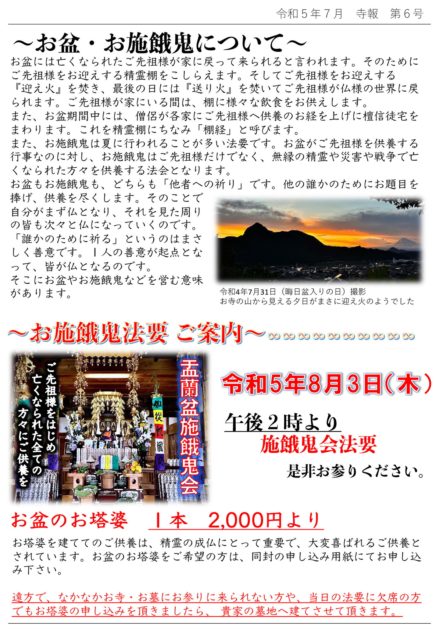 お盆・お施餓鬼について お盆には亡くなられたご先祖様が家に戻って来られると言われます。 そのためにご先祖様をお迎えする精霊棚をこしらえます。 そしてご先祖様をお迎えする『迎え火』を焚き、最後の日には『送り火』を焚いてご先祖様が仏様の世界に戻られます。 ご先祖様が家にいる間は、棚に様々な飲食をお供えします。 また、お盆期間中には、僧侶が各家にご先祖様へ供養のお経を上げに檀信徒宅をまわります。 これを精霊棚にちなみ「棚経」と呼びます。 また、お施餓鬼は夏に行われることが多い法要です。 お盆がご先祖様を供養する行事なのに対し、お施餓鬼はご先祖様だけでなく、無縁の精霊や災害や戦争で亡 くなられた方々を供養する法会となります。 お盆もお施餓鬼も、どちらも「他者への祈り」です。 他の誰かのためにお題目を捧げ、供養を尽くします。 そのことで自分がまず仏となり、それを見た周りの皆も次々と仏になっていくのです。 「誰かのために祈る」というのはまさしく善意です。 1人の善意が起点となって、皆が仏となるのです。 そこにお盆やお施餓鬼などを営む意味があります。 お塔婆を建ててのご供養は、精霊の成仏にとって重要で、大変喜ばれるご供養とされています。 お盆のお塔婆をご希望の方は、同封の申し込み用紙にてお申し込み下さい。 遠方で、なかなかお寺・お墓にお参りに来られない方や、当日の法要に欠席の方でもお塔婆の申し込みを頂きましたら、 貴家の墓地へ建てさせて頂きます。 写真は、令和4年7月31日(晦日盆入りの日)撮影 お寺の山から見える夕日がまさに迎え火のようでした お施餓鬼法要ご案内 令和5年8月3日(木)午後2時より 施餓鬼会法要 是非お参りください。 お盆のお塔婆 1本 2,000円より お塔婆を建ててのご供養は、精霊の成仏にとって重要で、大変喜ばれるご供養とされています。 お盆のお塔婆をご希望の方は、同封の申し込み用紙にてお申し込み下さい。 遠方で、なかなかお寺・お墓にお参りに来られない方や、当日の法要に欠席の方でもお塔婆の申し込みを頂きましたら、 貴家の墓地へ建てさせて頂きます。