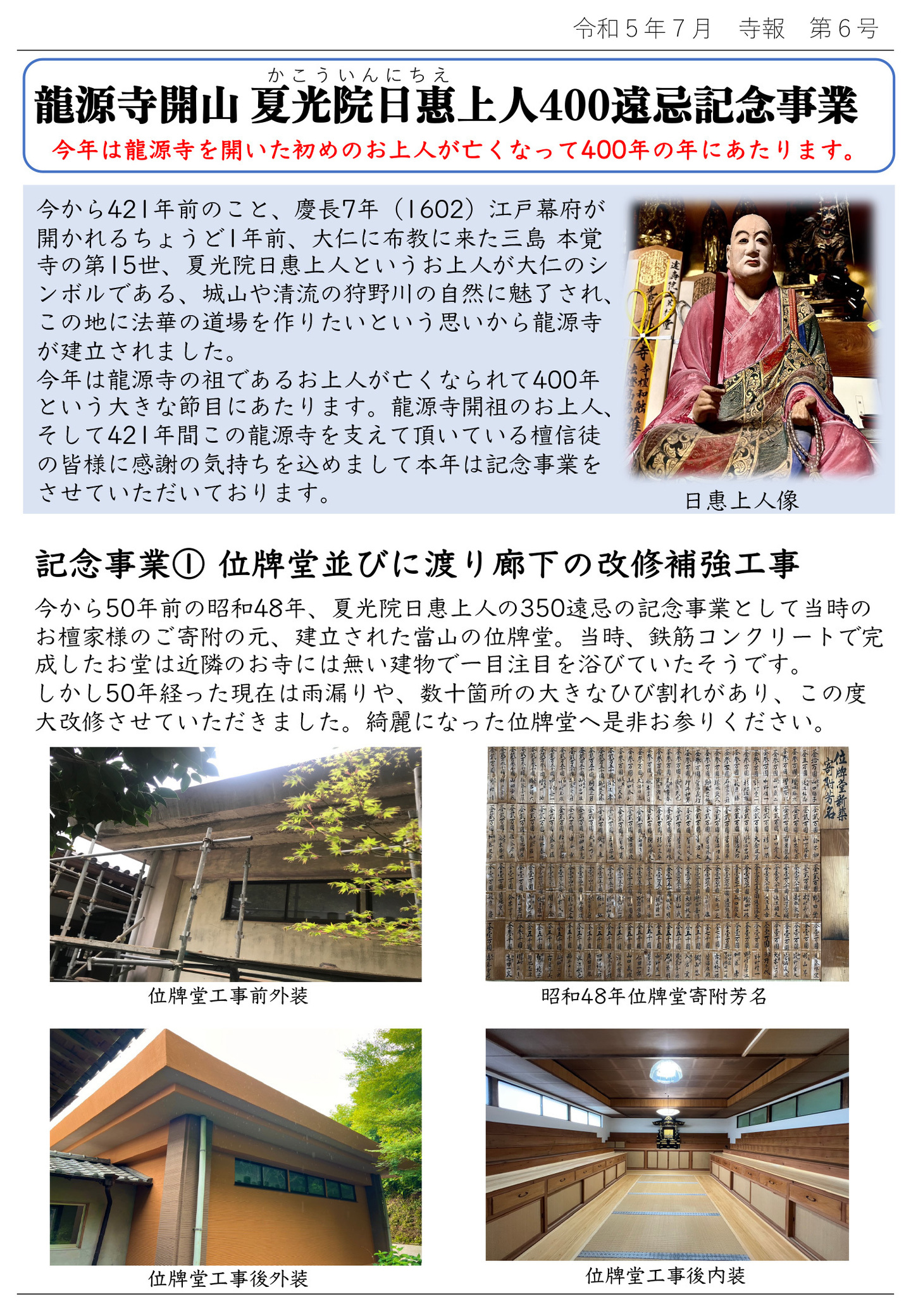 龍源寺開山 夏光院日惠(かこういんにちえ)上人400遠忌記念事業 今年は龍源寺を開いた初めのお上人が亡くなって400年の年にあたります。 今から421年前のこと、慶長7年(1602)江戶幕府が開かれるちょうど1年前、大仁に布教に来た三島 本覚寺の第15世、夏光院日惠上人というお上人が大仁のシンボルである、城山や清流の狩野川の自然に魅了され、この地に法華の道場を作りたいという思いから龍源寺が建立されました。 今年は龍源寺の祖であるお上人が亡くなられて400年という大きな節目にあたります。 龍源寺開祖のお上人、そして421年間この龍源寺を支えて頂いている檀信徒の皆様に感謝の気持ちを込めまして本年は記念事業をさせていただいております。 写真は日惠上人像 記念事業①位牌堂並びに渡り廊下の改修補強工事 今から50年前の昭和48年、夏光院日惠上人の350遠忌の記念事業として当時のお檀家様のご寄附の元、建立された當山の位牌堂。 当時、鉄筋コンクリートで完成したお堂は近隣のお寺には無い建物で一目注目を浴びていたそうです。 しかし50年経った現在は雨漏りや、数十箇所の大きなひび割れがあり、この度大改修させていただきました。 綺麗になった位牌堂へ是非お参りください。 写真左上…位牌堂工事前外装 写真右上…昭和48年位牌堂寄附芳名 写真左下…位牌堂工事後外装 写真右下…位牌堂工事後内装