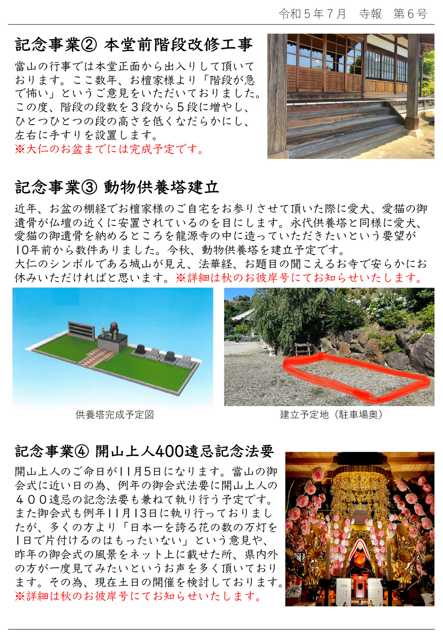 記念事業②本堂前階段改修工事 當山の行事では本堂正面から出入りして頂いております。 ここ数年、お檀家様より「階段が急で怖い」というご意見をいただいておりました。 この度、階段の段数を3段から5段に増やし、ひとつひとつの段の高さを低くなだらかにし、左右に手すりを設置します。※大仁のお盆までには完成予定です。 記念事業③動物供養塔建立 近年、お盆の棚経でお檀家様のご自宅をお参りさせて頂いた際に愛犬、愛猫の御遺骨が仏壇の近くに安置されているのを目にします。 永代供養塔と同様に愛犬、愛猫の御遺骨を納めるところを龍源寺の中に造っていただきたいという要望が10年前から数件ありました。 今秋、動物供養塔を建立予定です。 大仁のシンボルである城山が見え、法華経、お題目の聞こえるお寺で安らかにお休みいただければと思います。 ※詳細は秋のお彼岸号にてお知らせいたします。 写真左は供養塔完成予定図、写真右は建立予定地(駐車場奥) 記念事業④開山上人400遠忌記念法要 開山上人のご命日が11月5日になります。 當山の御会式に近い日の為、例年の御会式法要に開山上人の400遠忌の記念法要も兼ねて執り行う予定です。 また御会式も例年11月13日に執り行っておりましたが、多くの方より「日本一を誇る花の数の万灯を1日で片付けるのはもったいない」という意見や、昨年の御会式の風景をネット上に載せた所、県内外の方が一度見てみたいというお声を多く頂いております。 その為、現在土日の開催を検討しております。 ※詳細は秋のお彼岸号にてお知らせいたします。