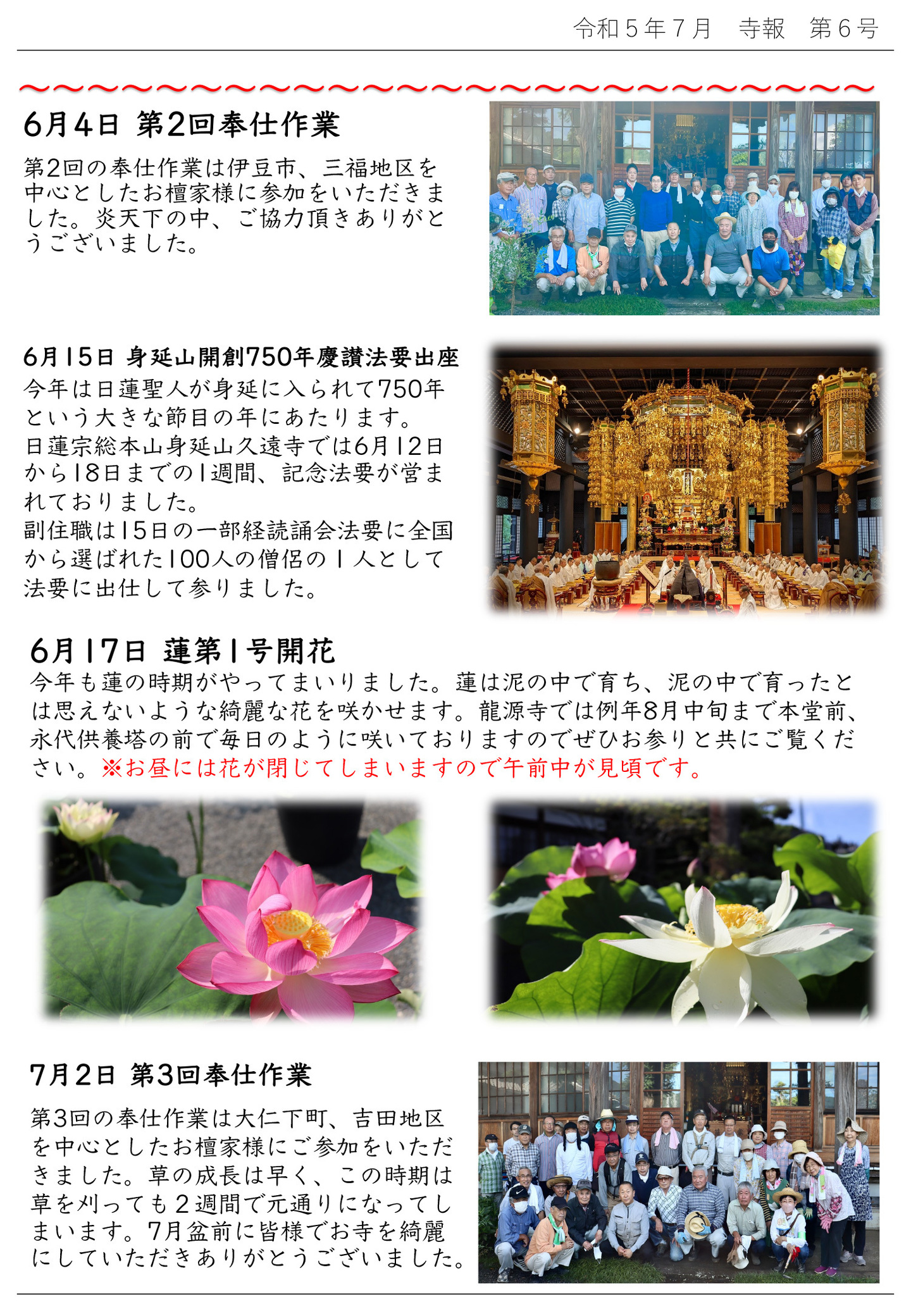 6月4日 第2回奉仕作業 第2回の奉仕作業は伊豆市、三福地区を中心としたお檀家様に参加をいただきました。 炎天下の中、ご協力頂きありがとうございました。 6月15日 身延山開創750年慶讃法要出座 今年は日蓮聖人が身延に入られて750年という大きな節目の年にあたります。 日蓮宗総本山身延山久遠寺では6月12日から18日までの1週間、記念法要が営まれておりました。 副住職は15日の一部経読誦会法要に全国から選ばれた100人の僧侶の1人として法要に出仕して参りました。 6月17日 蓮第1号開花 今年も蓮の時期がやってまいりました。 蓮は泥の中で育ち、泥の中で育ったとは思えないような綺麗な花を咲かせます。 龍源寺では例年8月中旬まで本堂前、永代供養塔の前で毎日のように咲いておりますのでぜひお参りと共にご覧くだ さい。※お昼には花が閉じてしまいますので午前中が見頃です。 7月2日 第3回奉仕作業 第3回の奉仕作業は大仁下町、吉田地区を中心としたお檀家様にご参加をいただきました。 草の成長は早く、この時期は草を刈っても2週間で元通りになってしまいます。 7月盆前に皆様でお寺を綺麗にしていただきありがとうございました。