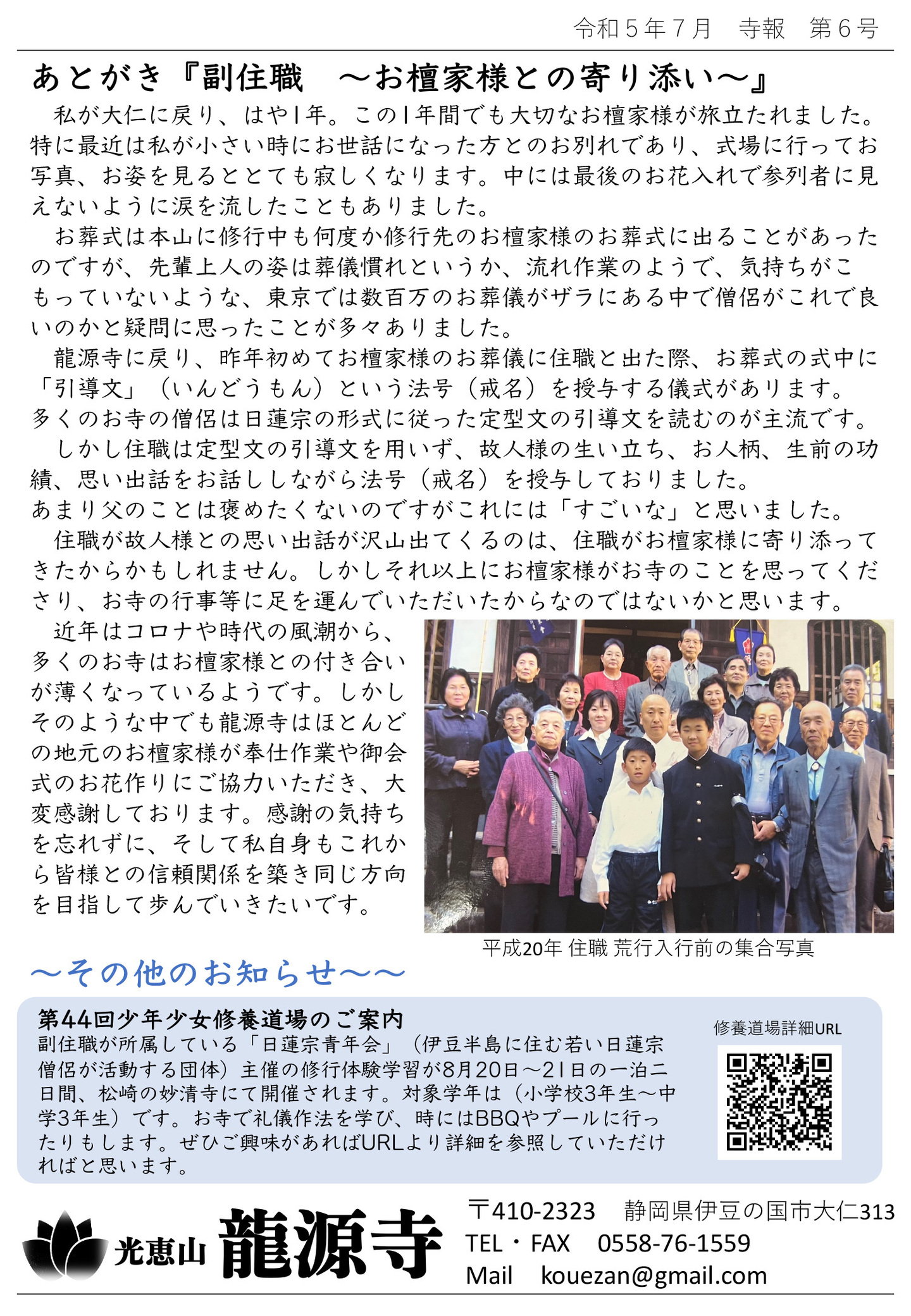 あとがき『副住職 お檀家様との寄り添い』 私が大仁に戻り、はや1年。 この1年間でも大切なお檀家様が旅立たれました。 特に最近は私が小さい時にお世話になった方とのお別れであり、式場に行ってお写真、お姿を見るととても寂しくなります。 中には最後のお花入れで参列者に見えないように涙を流したこともありました。 お葬式は本山に修行中も何度か修行先のお檀家様のお葬式に出ることがあったのですが、先輩上人の姿は葬儀慣れというか、流れ作業のようで、気持ちがこもっていないような、東京では数百万のお葬儀がザラにある中で僧侶がこれで良いのかと疑問に思ったことが多々ありました。 龍源寺に戻り、昨年初めてお檀家様のお葬儀に住職と出た際、お葬式の式中に「引導文」(いんどうもん)という法号(戒名)を授与する儀式があリます。 多くのお寺の僧侶は日蓮宗の形式に従った定型文の引導文を読むのが主流です。 しかし住職は定型文の引導文を用いず、故人様の生い立ち、お人柄、生前の功績、思い出話をお話ししながら法号(戒名)を授与しておりました。 あまり父のことは褒めたくないのですがこれには「すごいな」と思いました。 住職が故人様との思い出話が沢山出てくるのは、住職がお檀家様に寄り添ってきたからかもしれません。 しかしそれ以上にお檀家様がお寺のことを思ってくださり、お寺の行事等に足を運んでいただいたからなのではないかと思います。 近年はコロナや時代の風潮から、多くのお寺はお檀家様との付き合いが薄くなっているようです。 しかしそのような中でも龍源寺はほとんどの地元のお檀家様が奉仕作業や御会式のお花作りにご協力いただき、大変感謝しております。 感謝の気持ちを忘れずに、そして私自身もこれから皆様との信頼関係を築き同じ方向を目指して歩んでいきたいです。 写真は平成20年 住職 荒行入行前の集合写真 その他のお知らせ 第44回少年少女修養道場のご案内 副住職が所属している「日蓮宗青年会」(伊豆半島に住む若い日蓮宗僧侶が活動する団体)主催の修行体験学習が8月20日～21日の一泊二日間、松崎の妙清寺にて開催されます。 対象学年は(小学校3年生～中学3年生)です。 お寺で礼儀作法を学び、時にはBBQやプールに行ったりもします。 ぜひご興味があればURLより詳細を参照していただければと思います。 QRコードは修養道場詳細URL 光恵山 龍源寺