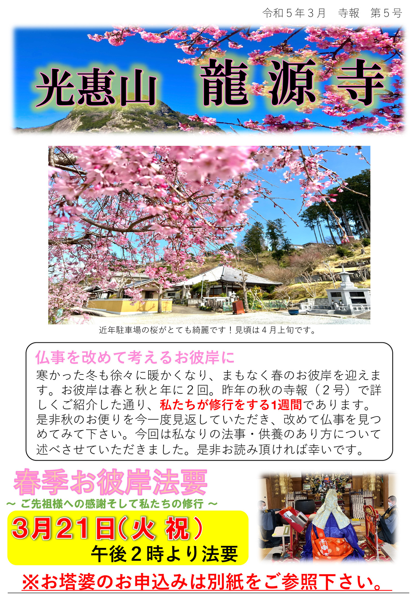 龍源寺だより 令和5年3月 寺報 第5号 光恵山 龍源寺 近年駐車場の桜がとても綺麗です！見頃は4月上旬です。 仏事を改めて考えるお彼岸に 寒かった冬も徐々に暖かくなり、まもなく春のお彼岸を迎えます。 お彼岸は春と秋と年に2回。昨年の秋の寺報(2号)で詳しくご紹介した通り、私たちが修行をする1週間であります。 是非秋のお便りを今一度見返していただき、改めて仏事を見つめてみて下さい。 今回は私なりの法事・供養のあり方について述べさせていただきました。 是非お読み頂ければ幸いです。 春季お彼岸法要 ご先祖様への感謝そして私たちの修行 3月21日(火･祝)午後2時より法要 ※お塔婆のお申し込みは別紙をご参照下さい。