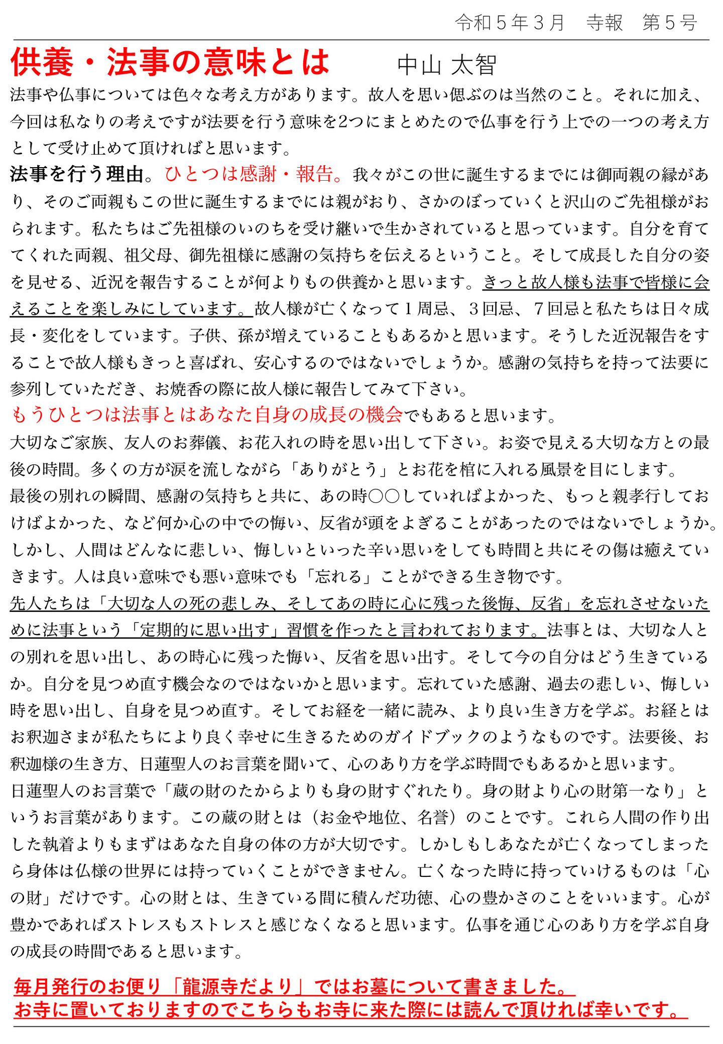 供養・法事の意味とは 中山太智 法事や仏事については色々な考え方があります。 故人を思い偲ぶのは当然のこと。 それに加え、今回は私なりの考えですが法要を行う意味を2つにまとめたので仏事を行う上での一つの考え方 として受け止めて頂ければと思います。 法事を行う理由。 ひとつは感謝・報告。 我々がこの世に誕生するまでには御両親の縁があり、そのご両親もこの世に誕生するまでには親がおり、さかのぼっていくと沢山のご先祖様がおられます。 私たちはご先祖様のいのちを受け継いで生かされていると思っています。 自分を育ててくれた両親、祖父母、御先祖様に感謝の気持ちを伝えるということ。 そして成長した自分の姿を見せる、近況を報告することが何よりもの供養かと思います。 きっと故人様も法事で皆様に会えることを楽しみにしています。 故人様が亡くなって1周忌、3回忌、7回忌と私たちは日々成長・変化をしています。 子供、孫が増えていることもあるかと思います。 そうした近況報告をすることで故人様もきっと喜ばれ、安心するのではないでしょうか。 感謝の気持ちを持って法要に参列していただき、お焼香の際に故人様に報告してみて下さい。 もうひとつは法事とはあなた自身の成長の機会でもあると思います。 大切なご家族、友人のお葬儀、お花入れの時を思い出して下さい。 お姿で見える大切な方との最後の時間。 多くの方が涙を流しながら「ありがとう」とお花を棺に入れる風景を目にします。 最後の別れの瞬間、感謝の気持ちと共に、あの時〇〇していればよかった、もっと親孝行しておけばよかった、など何か心の中での悔い、反省が頭をよぎることがあったのではないでしょうか。 しかし、人間はどんなに悲しい、悔しいといった辛い思いをしても時間と共にその傷は癒えていきます。 人は良い意味でも悪い意味でも「忘れる」ことができる生き物です。 先人たちは「大切な人の死の悲しみ、そしてあの時に心に残った後悔、反省」を忘れさせないために法事という「定期的に思い出す」習慣を作ったと言われております。 法事とは、大切な人との別れを思い出し、あの時心に残った悔い、反省を思い出す。 そして今の自分はどう生きているか。自分を見つめ直す機会なのではないかと思います。 忘れていた感謝、過去の悲しい、悔しい時を思い出し、自身を見つめ直す。 そしてお経を一緒に読み、より良い生き方を学ぶ。 お経とはお釈迦さまが私たちにより良く幸せに生きるためのガイドブックのようなものです。 法要後、お釈迦様の生き方、日蓮聖人のお言葉を聞いて、心のあり方を学ぶ時間でもあるかと思います。 日蓮聖人のお言葉で「蔵の財のたからよりも身の財すぐれたり。身の財より心の財第一なり」というお言葉があります。 この蔵の財とは(お金や地位、名誉)のことです。 これら人間の作り出した執着よりもまずはあなた自身の体の方が大切です。 しかしもしあなたが亡くなってしまったら身体は仏様の世界には持っていくことができません。 亡くなった時に持っていけるものは「心の財」だけです。 心の財とは、生きている間に積んだ功徳、心の豊かさのことをいいます。 心が豊かであればストレスもストレスと感じなくなると思います。 仏事を通じ心のあり方を学ぶ自身の成長の時間であると思います。 毎月発行のお便り「龍源寺だより」ではお墓について書きました。 お寺に置いておりますのでこちらもお寺に来た際には読んで頂ければ幸いです。