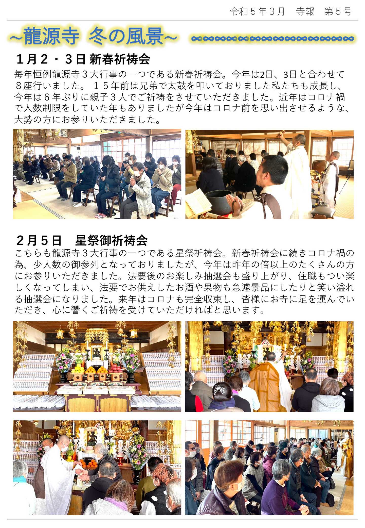 龍源寺 冬の風景 1月2･3日 新春祈祷会 毎年恒例龍源寺3大行事の一つである新春祈祷会。 今年は2日、3日と合わせて8座行いました。 15年前は兄弟で太鼓を叩いておりました私たちも成長し、今年は6年ぶりに親子3人でご祈祷をさせていただきました。 近年はコロナ禍で人数制限をしていた年もありましたが、今年はコロナ前を思い出させるような、大勢の方にお参りいただきました。 2月5日 星祭御祈祷会 こちらも龍源寺3大行事の一つである星祭祈祷会。 新春祈祷会に続きコロナ禍の為、少人数の御参列となっておりましたが、今年は昨年の倍以上のたくさんの方 にお参りいただきました。 法要後のお楽しみ抽選会も盛り上がり、住職もつい楽しくなってしまい、法要でお供えしたお酒や果物も急遽景品にしたりと笑い溢れる抽選会になりました。 来年はコロナも完全収束し、皆様にお寺に足を運んでいただき、心に響くご祈祷を受けていただければと思います。