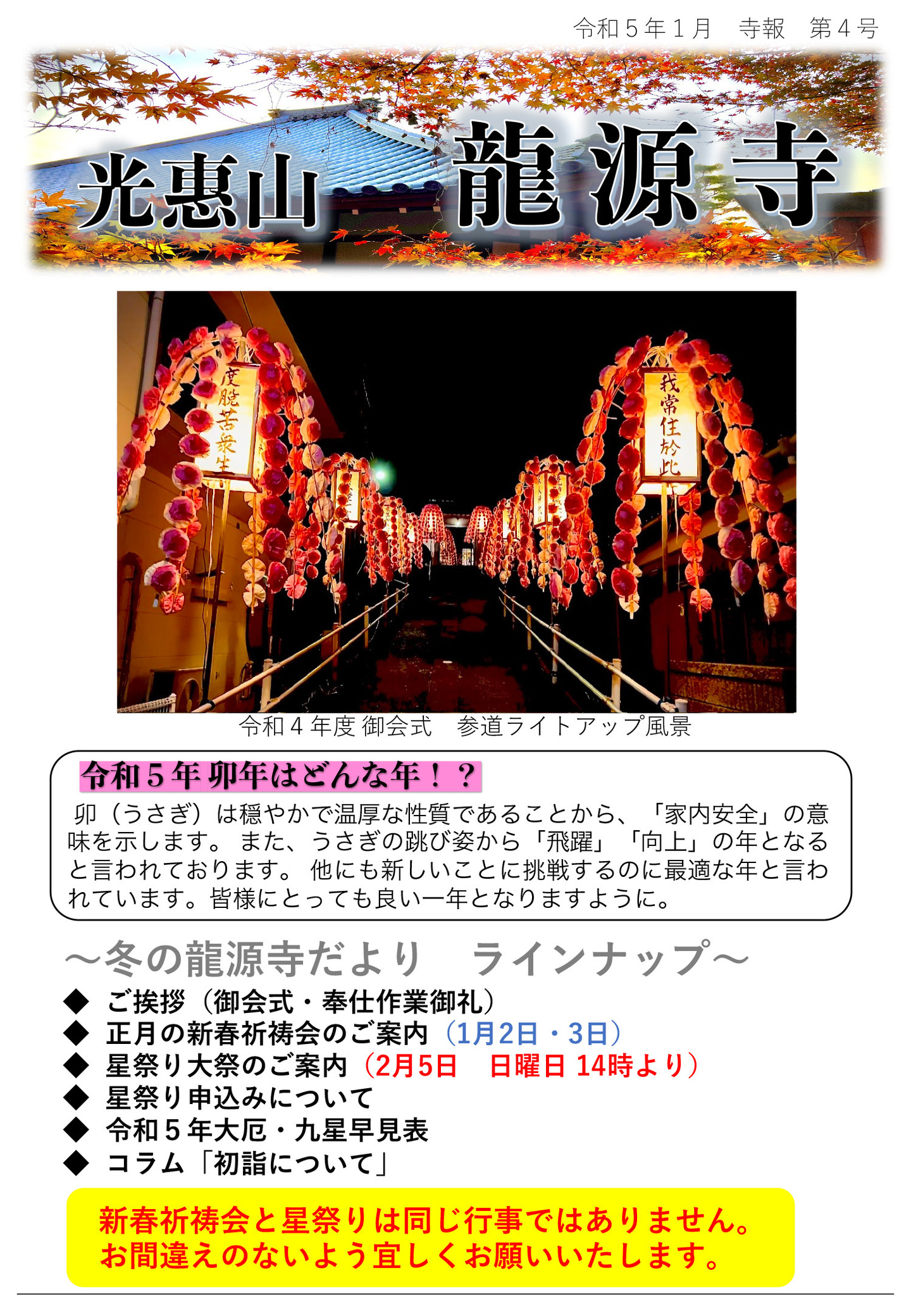 龍源寺だより 令和5年1月 寺報 第4号 光恵山 龍源寺 写真は令和4年度 御会式 参道ライトアップ風景 令和5年 卯年はどんな年!? 卯(うさぎ)は穏やかで温厚な性質であることから、「家内安全」の意味を示します。 また、うさぎの跳び姿から「飛躍」「向上」の年となると言われております。 他にも新しいことに挑戦するのに最適な年と言われています。 皆様にとっても良い一年となりますように。 冬の龍源寺だより ラインナップ ◆ご挨拶(御会式・奉仕作業御礼) ◆正月の新春祈祷会のご案内(1月2日・3日) ◆星祭り大祭のご案内(2月5日 日曜日 14時より) ◆星祭り申込みについて ◆令和5年大厄・九星早見表 ◆コラム「初詣について」 新春祈祷会と星祭りは同じ行事ではありません。 お間違えのないよう宜しくお願いいたします。