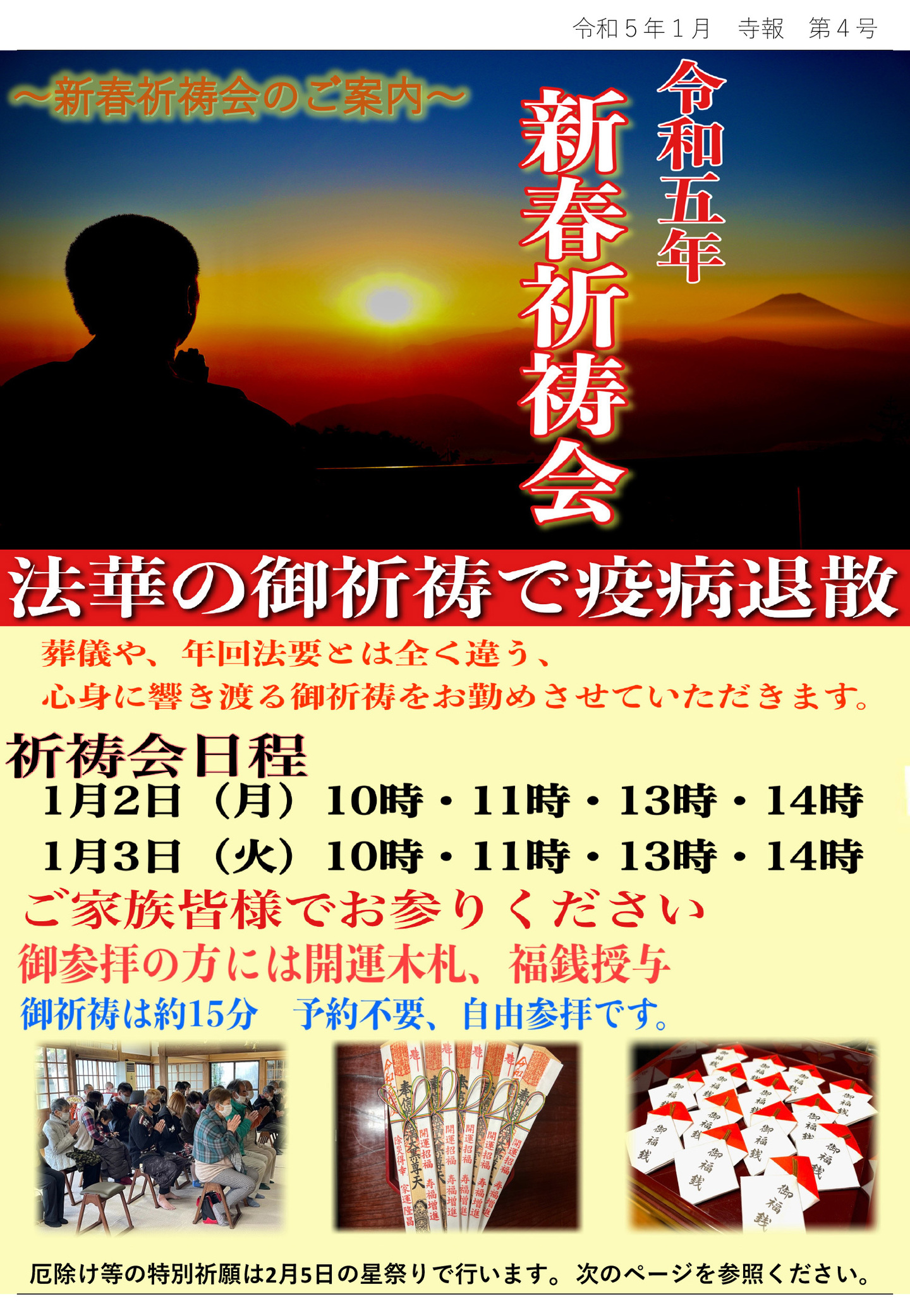 新春祈祷会のご案内 令和五年 新春祈祷会 法華の御祈祷で疫病退散 葬儀や、年回法要とは全く違う、心身に響き渡る御祈祷をお勤めさせていただきます。 祈祷会日程 1月2日(月)10時･11時･13時･14時 1月3日(火)10時･11時･13時･14時 ご家族皆様でお参りください ご参拝の方には開運木札、福銭授与 御祈祷は約15分、予約不要、自由参拝です。 厄除け等の特別祈願は2月5日の星祭りで行います。 次のページを参照ください。