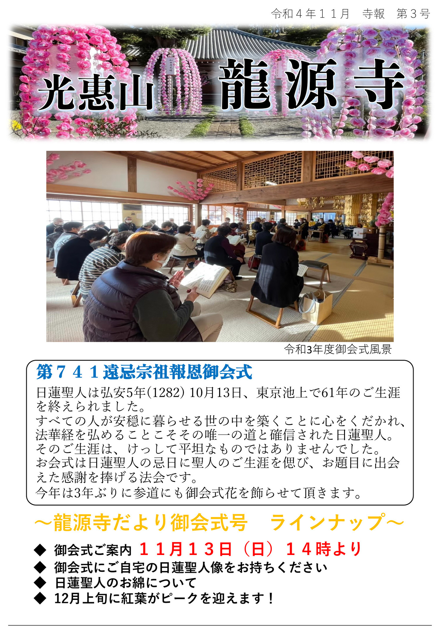 龍源寺だより 令和4年11月 寺報 第3号 光恵山 龍源寺 写真は令和3年度御会式風景 第741遠忌宗祖報恩御会式 日蓮聖人は弘安5年(1282) 10月13日、東京池上で61年のご生涯を終えられました。 すべての人が安穏に暮らせる世の中を築くことに心をくだかれ、法華経を弘めることこそその唯一の道と確信された日蓮聖人。 そのご生涯は、けっして平坦なものではありませんでした。 お会式は日蓮聖人の忌日に聖人のご生涯を偲び、お題目に出会えた感謝を捧げる法会です。 今年は3年ぶりに参道にも御会式花を飾らせて頂きます。 龍源寺だより御会式号 ラインナップ ◆御会式ご案内 11月13日(日)14時より ◆御会式にご自宅の日蓮聖人像をお持ちください ◆日蓮聖人のお綿について ◆12月上旬に紅葉がピークを迎えます!