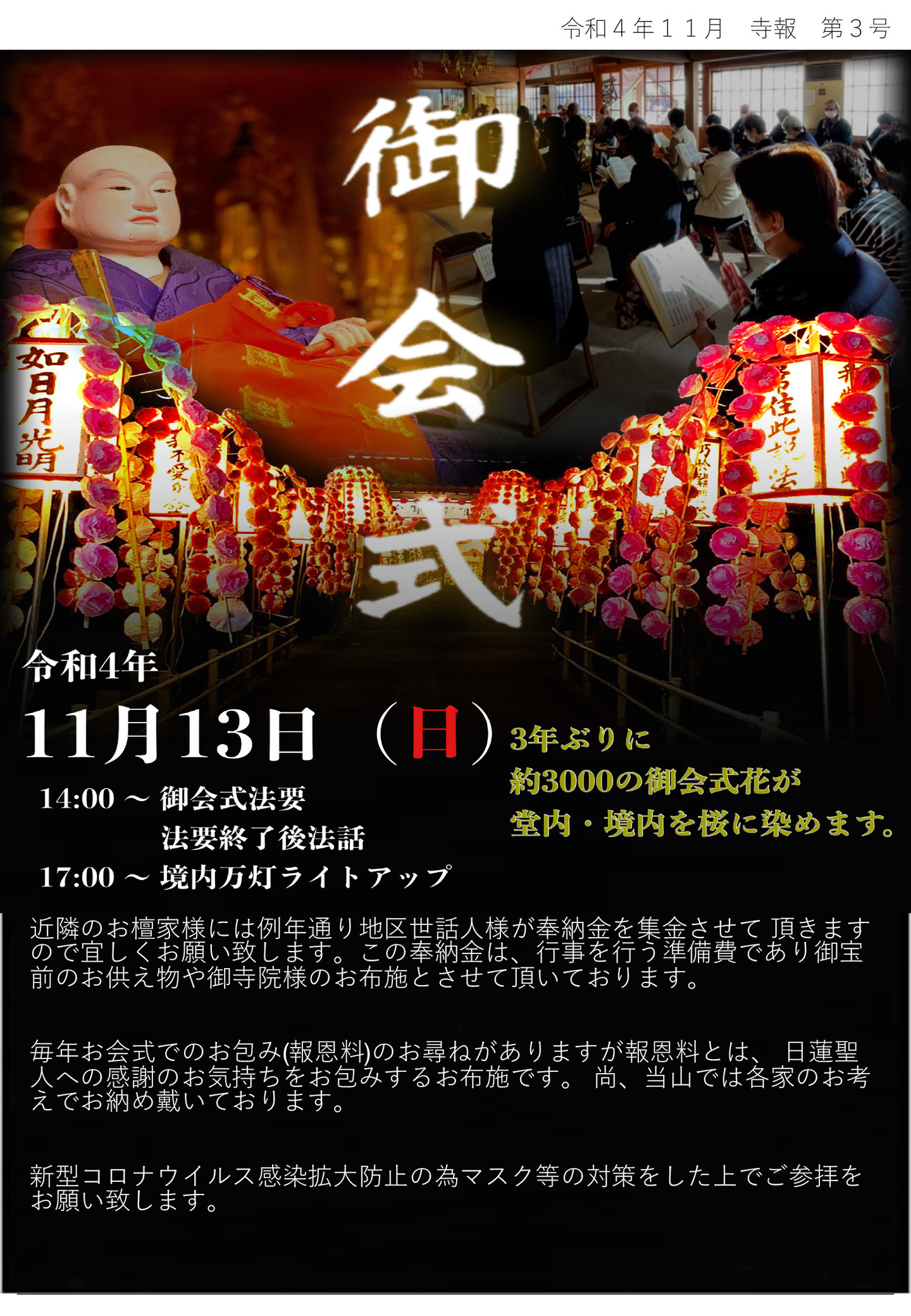 御会式 令和4年11月13日(日) 14:00～御会式法要・法要終了後法話 17:00～境内万灯ライトアップ 3年ぶりに約3,000の御会式花が堂内･境内を桜に染めます。 近隣のお檀家様には例年通り地区世話人様が奉納金を集金させて頂きますので宜しくお願い致します。 この奉納金は、行事を行う準備費であり御宝前のお供え物や御寺院様のお布施とさせて頂いております。 毎年お会式でのお包み(報恩料)のお尋ねがありますが報恩料とは、 日蓮聖人への感謝のお気持ちをお包みするお布施です。 尚、当山では各家のお考えでお納め戴いております。 新型コロナウイルス感染拡大防止の為マスク等の対策をした上でご参拝をお願い致します。