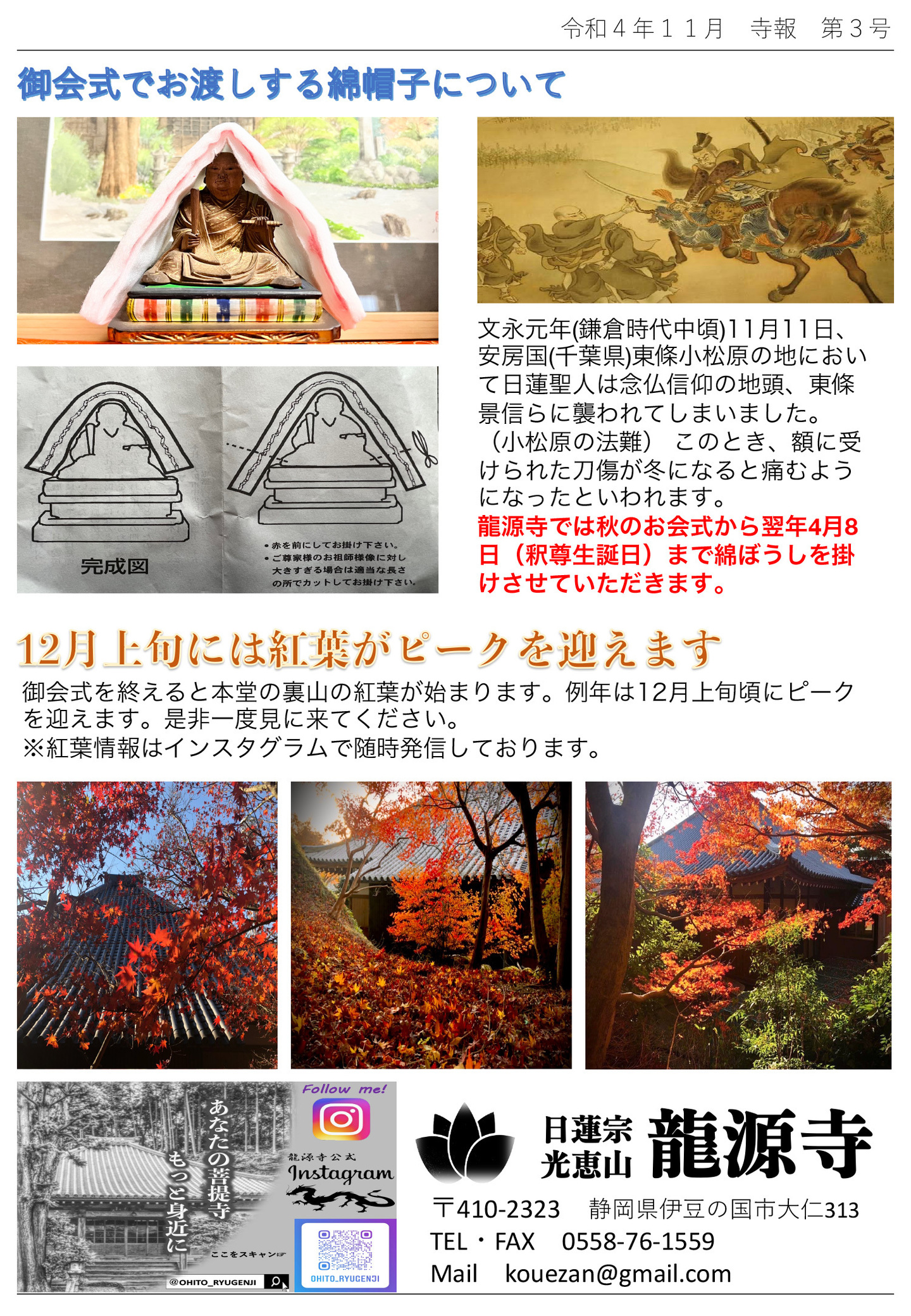 御会式でお渡しする綿帽子について 文永元年(鎌倉時代中頃)11月11日、安房国(千葉県)東條小松原の地において日蓮聖人は念仏信仰の地頭、東條景信らに襲われてしまいました。 (小松原の法難) このとき、額に受けられた刀傷が冬になると痛むようになったといわれます。 龍源寺では秋のお会式から翌年4月8日(釈尊生誕日)まで綿ぼうしを掛けさせていただきます。 12月上旬には紅葉がピークを迎えます 御会式を終えると本堂の裏山の紅葉が始まります。 例年は12月上旬頃にピークを迎えます。是非一度見に来てください。 ※紅葉情報はインスタグラムで随時発信しております。 あなたの菩提寺もっと身近に 日蓮宗 光恵山 龍源寺