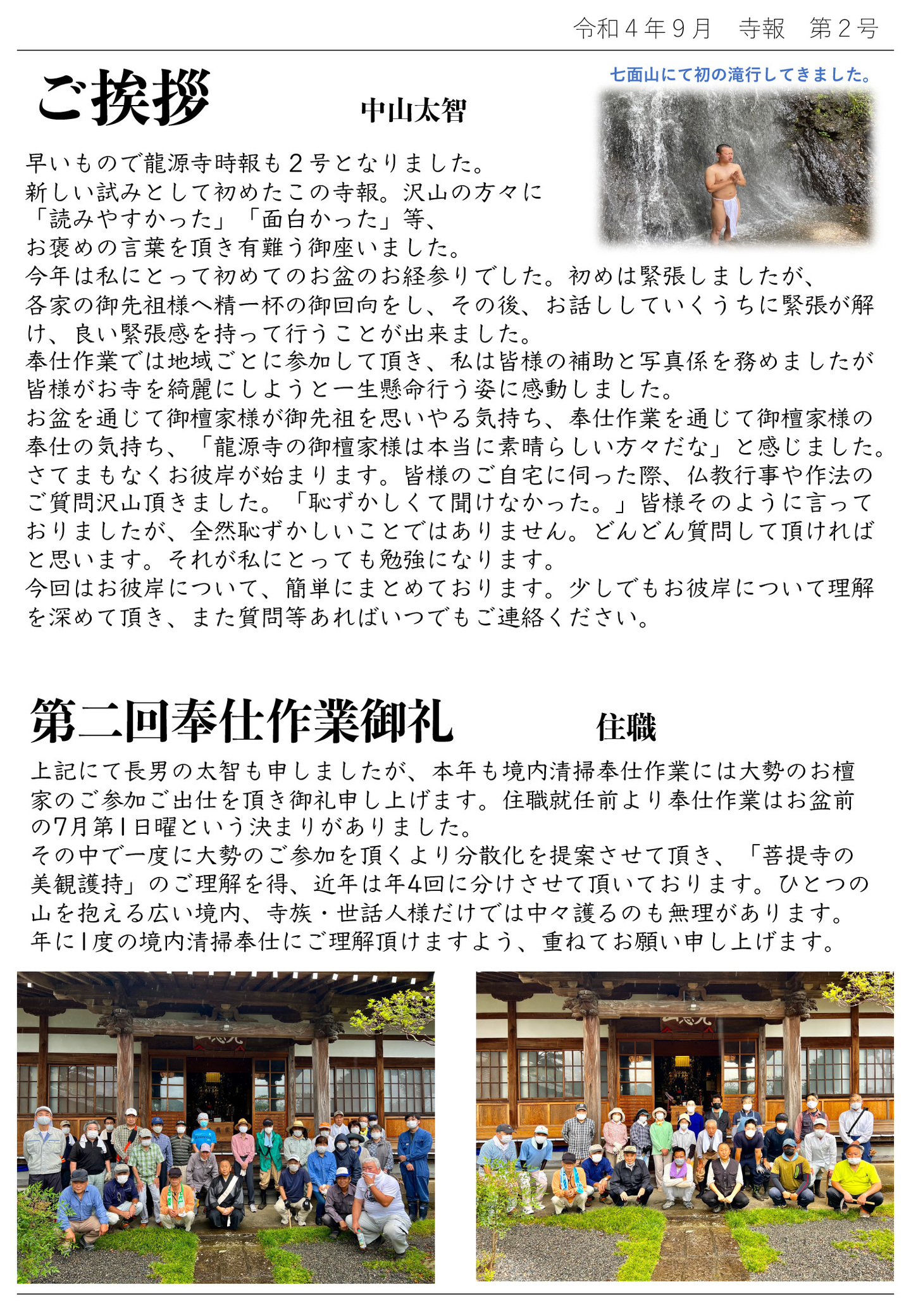 ご挨拶 中山太智 写真…七面山にて初の滝行してきました。 早いもので龍源寺時報も2号となりました。 新しい試みとして初めたこの寺報。沢山の方々に「読みやすかった」「面白かった」等、お褒めの言葉を頂き有難う御座いました。 今年は私にとって初めてのお盆のお経参りでした。 初めは緊張しましたが、各家の御先祖様へ精一杯の御回向をし、その後、お話ししていくうちに緊張が解け、良い緊張感を持って行うことが出来ました。 奉仕作業では地域ごとに参加して頂き、私は皆様の補助と写真係を務めましたが皆様がお寺を綺麗にしようと一生懸命行う姿に感動しました。 お盆を通じて御檀家様が御先祖を思いやる気持ち、奉仕作業を通じて御檀家様の奉仕の気持ち、「龍源寺の御檀家様は本当に素晴らしい方々だな」と感じました。 さてまもなくお彼岸が始まります。 皆様のご自宅に伺った際、仏教行事や作法のご質問沢山頂きました。 「恥ずかしくて聞けなかった。」皆様そのように言っておりましたが、全然恥ずかしいことではありません。 どんどん質問して頂ければと思います。 それが私にとっても勉強になります。 今回はお彼岸について、簡単にまとめております。 少しでもお彼岸について理解を深めて頂き、また質問等あればいつでもご連絡ください。 第二回奉仕作業御礼 住職 上記にて長男の太智も申しましたが、本年も境内清掃奉仕作業には大勢のお檀家のご参加ご出仕を頂き御礼申し上げます。 住職就任前より奉仕作業はお盆前の7月第1日曜という決まりがありました。その中で一度に大勢のご参加を頂くより分散化を提案させて頂き、「菩提寺の美観護持」のご理解を得、近年は年4回に分けさせて頂いております。 ひとつの山を抱える広い境内、寺族・世話人様だけでは中々護るのも無理があります。 年に1度の境内清掃奉仕にご理解頂けますよう、重ねてお願い申し上げます。