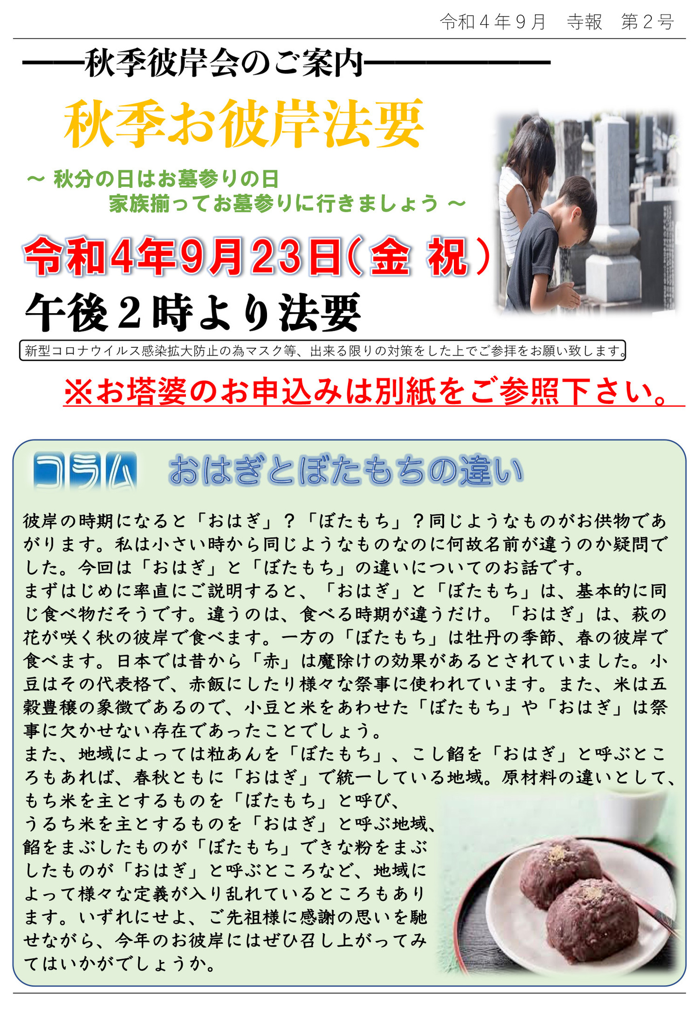 秋季彼岸会のご案内 秋季お彼岸法要 秋分の日はお墓参りの日 家族揃ってお墓参りに行きましょう 令和4年9月23日(金･祝)午後2時より法要 新型コロナウイルス感染拡大防止の為、出来る限りの対策をした上でご参拝をお願い致します。 ※お塔婆のお申込みは別紙をご参照下さい。 コラム：おはぎとぼたもちの違い 彼岸の時期になると「おはぎ」?「ぼたもち」?同じようなものがお供物であがります。 私は小さい時から同じようなものなのに何故名前が違うのか疑問でした。 今回は「おはぎ」と「ぼたもち」の違いについてのお話です。 まずはじめに率直にご説明すると、「おはぎ」と「ぼたもち」は、基本的に同じ食べ物だそうです。 違うのは、食べる時期が違うだけ。 「おはぎ」は、萩の花が咲く秋の彼岸で食べます。 一方の「ぼたもち」は牡丹の季節、春の彼岸で食べます。 日本では昔から「赤」は魔除けの効果があるとされていました。 小豆はその代表格で、赤飯にしたり様々な祭事に使われています。 また、米は五穀豊穣の象徴であるので、小豆と米をあわせた「ぼたもち」や「おはぎ」は祭事に欠かせない存在であったことでしょう。 また、地域によっては粒あんを「ぼたもち」、こし餡を「おはぎ」と呼ぶところもあれば、春秋ともに「おはぎ」で統一している地域。 原材料の違いとして、もち米を主とするものを「ぼたもち」と呼び、うるち米を主とするものを「おはぎ」と呼ぶ地域、餡をまぶしたものが「ぼたもち」できな粉をまぶしたものが「おはぎ」と呼ぶところなど、地域によって様々な定義が入り乱れているところもあります。 いずれにせよ、ご先祖様に感謝の思いを馳せながら、今年のお彼岸にはぜひ召し上がってみてはいかがでしょうか。