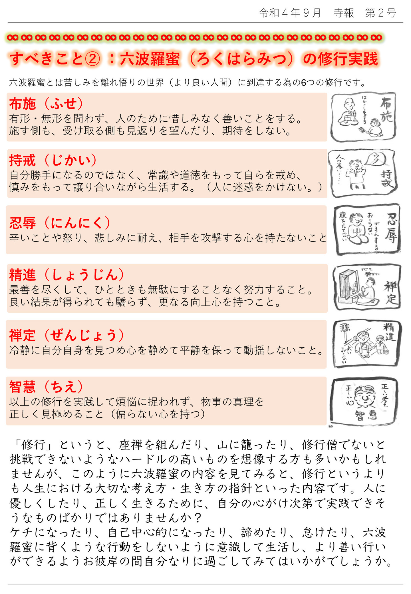 すべきこと②：六波羅蜜（ろくはらみつ）の修行実践 六波羅蜜とは苦しみを離れ悟りの世界（より良い人間）に到達する為の６つの修行です。 布施（ふせ） 有形・無形を問わず、人のために惜しみなく善いことをする。 施す側も、受け取る側も見返りを望んだり、期待をしない。 持戒（じかい） 自分勝手になるのではなく、常識や道徳をもって自らを戒め、慎みをもって譲り合いながら生活する。 人に迷惑をかけない。 忍辱（にんにく） 辛いことや怒り、悲しみに耐え、相手を攻撃する心を持たないこと 精進（しょうじん） 最善を尽くして、ひとときも無駄にすることなく努力すること。 良い結果が得られても驕らず、更なる向上心を持つこと。 禅定（ぜんじょう） 冷静に自分自身を見つめ心を静めて平静を保って動揺しないこと。 智慧（ちえ） 以上の修行を実践して煩悩に捉われず、物事の真理を正しく見極めること 偏らない心を持つ 「修行」というと、座禅を組んだり、山に籠ったり、修行僧でないと挑戦できないようなハードルの高いものを想像する方も多いかもしれませんが、このように六波羅蜜の内容を見てみると、修行というよりも人生における大切な考え方・生き方の指針といった内容です。 人に優しくしたり、正しく生きるために、自分の心がけ次第で実践できそうなものばかりではありませんか？ ケチになったり、自己中心的になったり、諦めたり、怠けたり、六波羅蜜に背くような行動をしないように意識して生活し、より善い行いができるようお彼岸の間自分なりに過ごしてみてはいかがでしょうか。