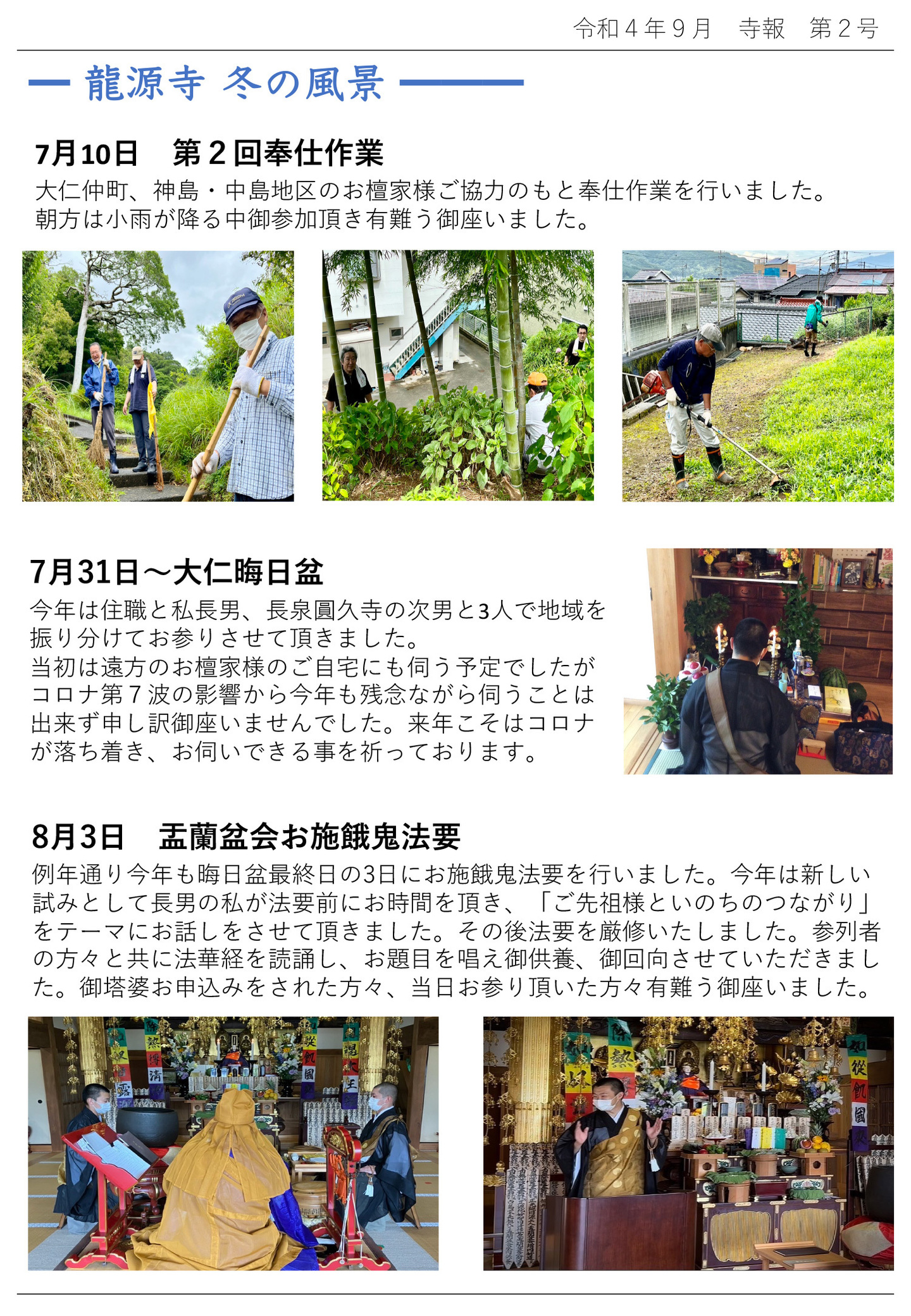 龍源寺 冬の風景 7月10日 第2回奉仕作業 大仁仲町、神島・中島地区のお檀家様ご協力のもと奉仕作業を行いました。 朝方は小雨が降る中御参加頂き有難う御座いました。 7月31日 大仁晦日盆 今年は住職と私長男、長泉圓久寺の次男と3人で地域を振り分けてお参りさせて頂きました。 当初は遠方のお檀家様のご自宅にも伺う予定でしたがコロナ第7波の影響から今年も残念ながら伺うことは出来ず申し訳御座いませんでした。 来年こそはコロナが落ち着き、お伺いできる事を祈っております。 8月3日 盂蘭盆会お施餓鬼法要 例年通り今年も晦日盆最終日の3日にお施餓鬼法要を行いました。 今年は新しい試みとして長男の私が法要前にお時間を頂き、「ご先祖様といのちのつながり」をテーマにお話しをさせて頂きました。 その後法要を厳修いたしました。 参列者の方々と共に法華経を読誦し、お題目を唱え御供養、御回向させていただきました。 御塔婆お申込みをされた方々、当日お参り頂いた方々有難う御座いました。
