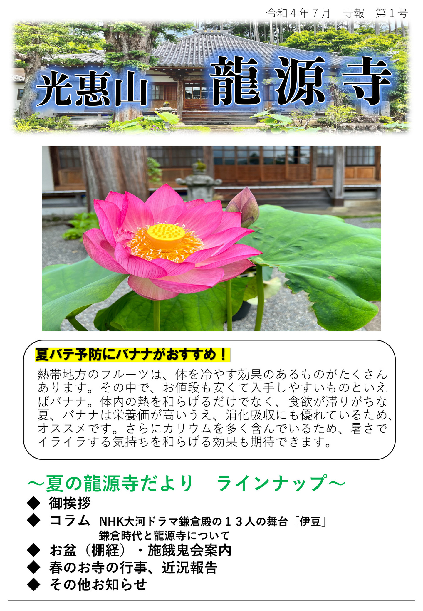 龍源寺だより 令和4年7月 寺報 第1号 光恵山 龍源寺 夏バテ予防にバナナがおすすめ！ 熱帯地方のフルーツは、体を冷やす効果のあるものがたくさんあります。 その中で、お値段も安くて入手しやすいものといえばバナナ。 体内の熱を和らげるだけでなく、食欲が滞りがちな夏、バナナは栄養価が高いうえ、消化吸収にも優れているため、オススメです。 さらにカリウムを多く含んでいるため、暑さでイライラする気持ちを和らげる効果も期待できます。 夏の龍源寺だより ラインナップ ◆御挨拶 ◆コラム NHK大河ドラマ鎌倉殿の13人の舞台「伊豆」鎌倉時代と龍源寺について ◆お盆(棚経)・施餓鬼会案内 ◆春のお寺の行事、近況報告 ◆その他お知らせ