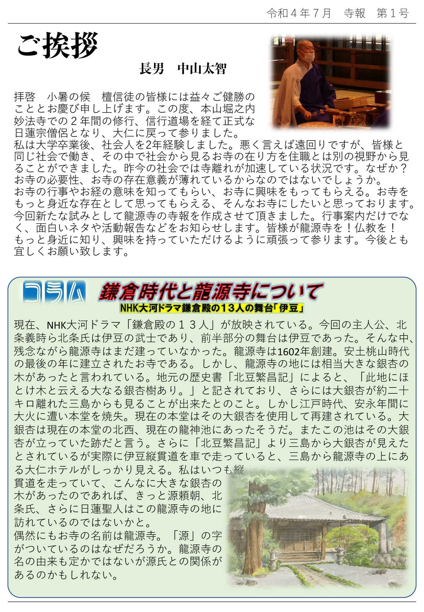 ご挨拶 長男 中山太智 拝啓 小暑の候 檀信徒の皆様には益々ご健勝のこととお慶び申し上げます。 この度、本山堀之内妙法寺での2年間の修行、信行道場を経て正式な日蓮宗僧侶となり、大仁に戻って参りました。 私は大学卒業後、社会人を2年経験しました。悪く言えば遠回りですが、皆様と同じ社会で働き、その中で社会から見るお寺の在り方を住職とは別の視野から見ることができました。 昨今の社会では寺離れが加速している状況です。なぜか? お寺の必要性、お寺の存在意義が薄れているからなのではないでしょうか。 お寺の行事やお経の意味を知ってもらい、お寺に興味をもってもらえる。 お寺をもっと身近な存在として思ってもらえる、そんなお寺にしたいと思っております。 今回新たな試みとして龍源寺の寺報を作成させて頂きました。 行事案内だけでなく、面白いネタや活動報告などをお知らせします。 皆様が龍源寺を!仏教を!もっと身近に知り、興味を持っていただけるように頑張って参ります。 今後とも宜しくお願い致します。