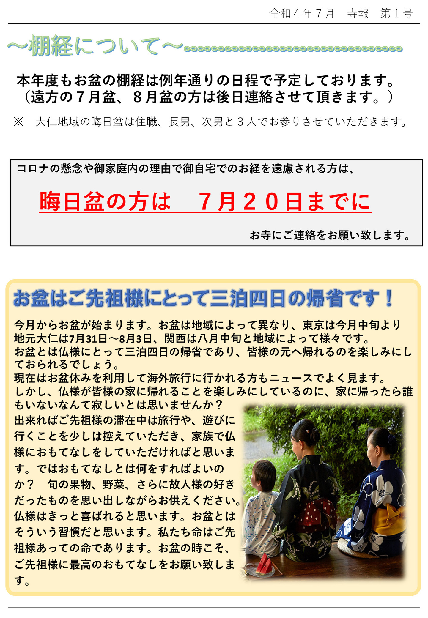 棚経について 本年度もお盆の棚経は例年通りの日程で予定しております。 (遠方の7月盆、8月盆の方は後日連絡させて頂きます。) ※大仁地域の晦日盆は住職、長男、次男と3人でお参りさせていただきます。 コロナの懸念や御家庭内の理由で御自宅でのお経を遠慮される方は、晦日盆の方は 7月20日までにお寺にご連絡をお願い致します。 お盆はご先祖様にとって三泊四日の帰省です！ 今月からお盆が始まります。 お盆は地域によって異なり、東京は今月中旬より地元大仁は7月31日～8月3日、関西は八月中旬と地域によって様々です。 お盆とは仏様にとって三泊四日の帰省であり、皆様の元へ帰れるのを楽しみにしておられるでしょう。 現在はお盆休みを利用して海外旅行に行かれる方もニュースでよく見ます。 しかし、仏様が皆様の家に帰れることを楽しみにしているのに、家に帰ったら誰もいないなんて寂しいとは思いませんか? 出来ればご先祖様の滞在中は旅行や、遊びに行くことを少しは控えていただき、家族で仏様におもてなしをしていただければと思います。 ではおもてなしとは何をすればよいのか? 旬の果物、野菜、さらに故人様の好きだったものを思い出しながらお供えください。 仏様はきっと喜ばれると思います。 お盆とはそういう習慣だと思います。 私たち命はご先祖様あっての命であります。 お盆の時こそ、ご先祖様に最高のおもてなしをお願い致します。