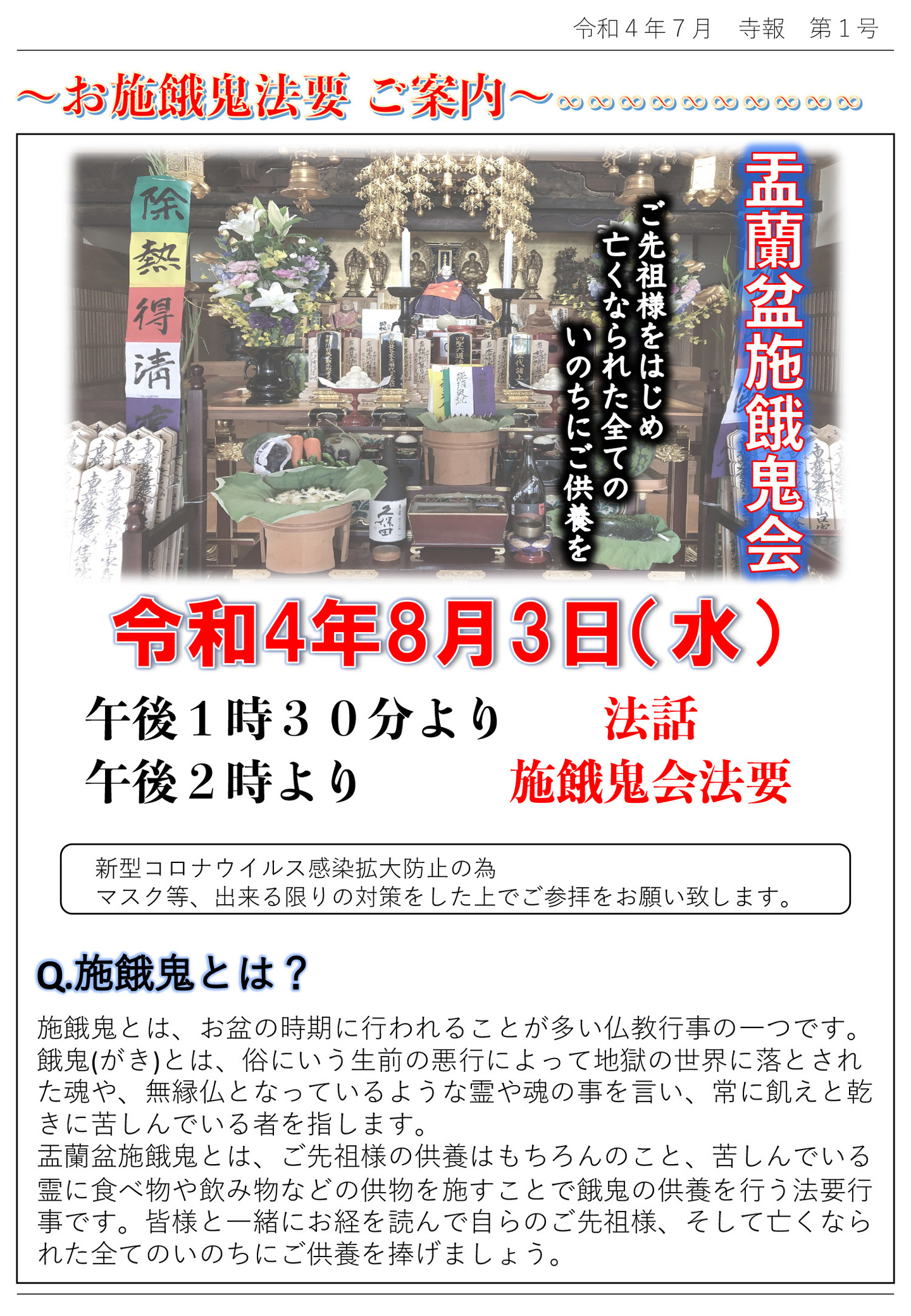 お施餓鬼法要ご案内 盂蘭盆施餓鬼会 ご先祖様をはじめ亡くなられた全てのいのちにご供養を 令和4年8月3日(水) 午後1時30分より法話 午後2時より施餓鬼会法要 新型コロナウイルス感染拡大防止の為、マスク等、出来る限りの対策をした上でご参拝をお願い致します。 Ｑ. 施餓鬼とは、お盆の時期に行われることが多い仏教行事の一つです。 餓鬼(がき)とは、俗にいう生前の悪行によって地獄の世界に落とされた魂や、無縁仏となっているような霊や魂の事を言い、常に飢えと乾きに苦しんでいる者を指します。 盂蘭盆施餓鬼とは、ご先祖様の供養はもちろんのこと、苦しんでいる霊に食べ物や飲み物などの供物を施すことで餓鬼の供養を行う法要行事です。皆様と一緒にお経を読んで自らのご先祖様、そして亡くなられた全てのいのちにご供養を捧げましょう。