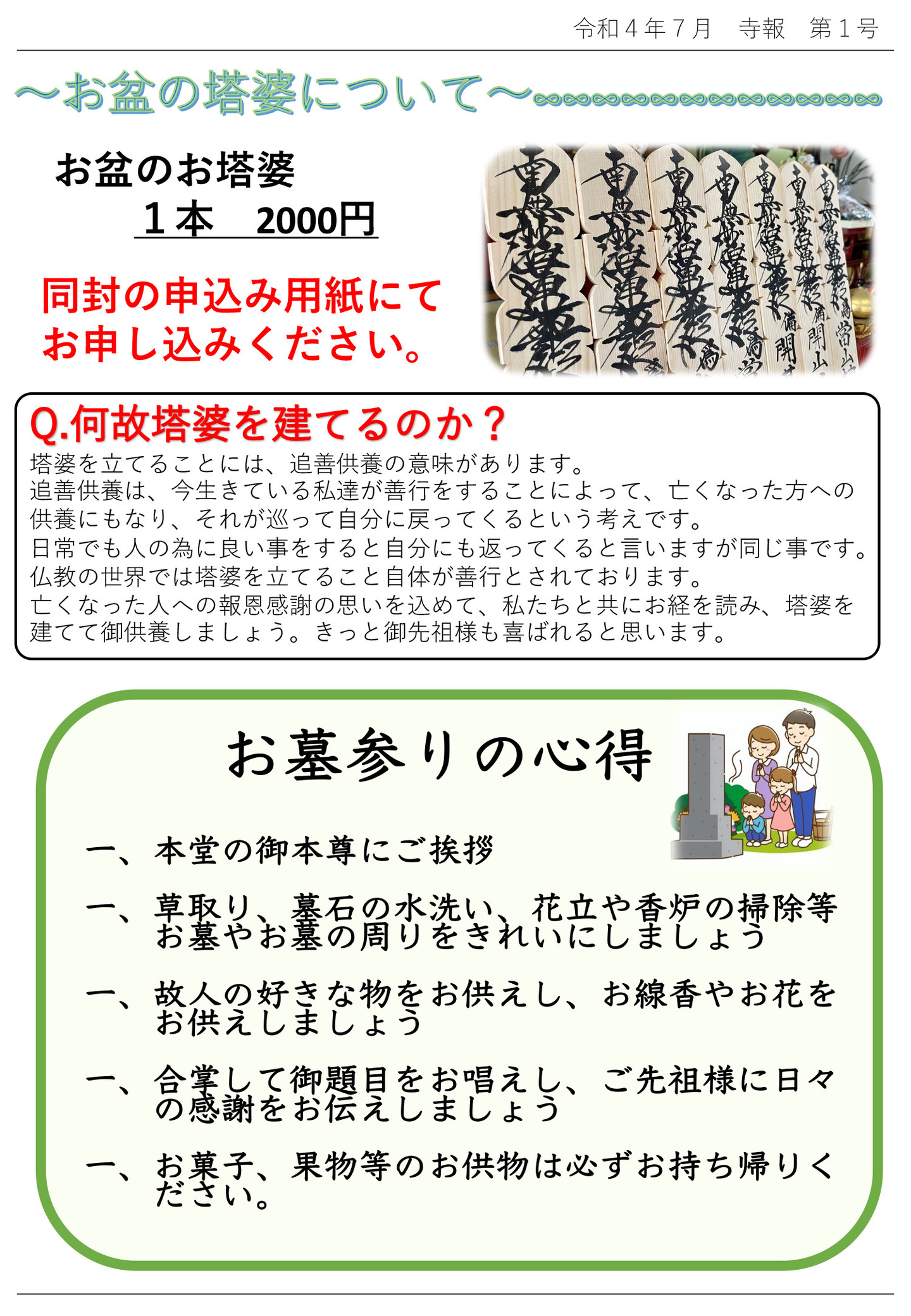お盆の塔婆について お盆のお塔婆1本 2000円 同封の申込み用紙にてお申し込みください。 Ｑ.何故塔婆を建てるのか？ 塔婆を立てることには、追善供養の意味があります。 追善供養は、今生きている私達が善行をすることによって、亡くなった方への供養にもなり、それが巡って自分に戻ってくるという考えです。 日常でも人の為に良い事をすると自分にも返ってくると言いますが同じ事です。 仏教の世界では塔婆を立てること自体が善行とされております。 亡くなった人への報恩感謝の思いを込めて、私たちと共にお経を読み、塔婆を建てて御供養しましょう。 きっと御先祖様も喜ばれると思います。 お墓参りの心得 一、本堂のご本尊にご挨拶 一、草取り、墓石の水洗い、花立や香炉の掃除等お墓やお墓の周りをきれいにしましょう 一、故人の好きな物をお供えし、お線香やお花をお供えしましょう 一、合掌して御題目をお唱えし、ご先祖様に日々の感謝をお伝えしましょう 一、お菓子、果物等のお供物は必ずお持ち帰りください。