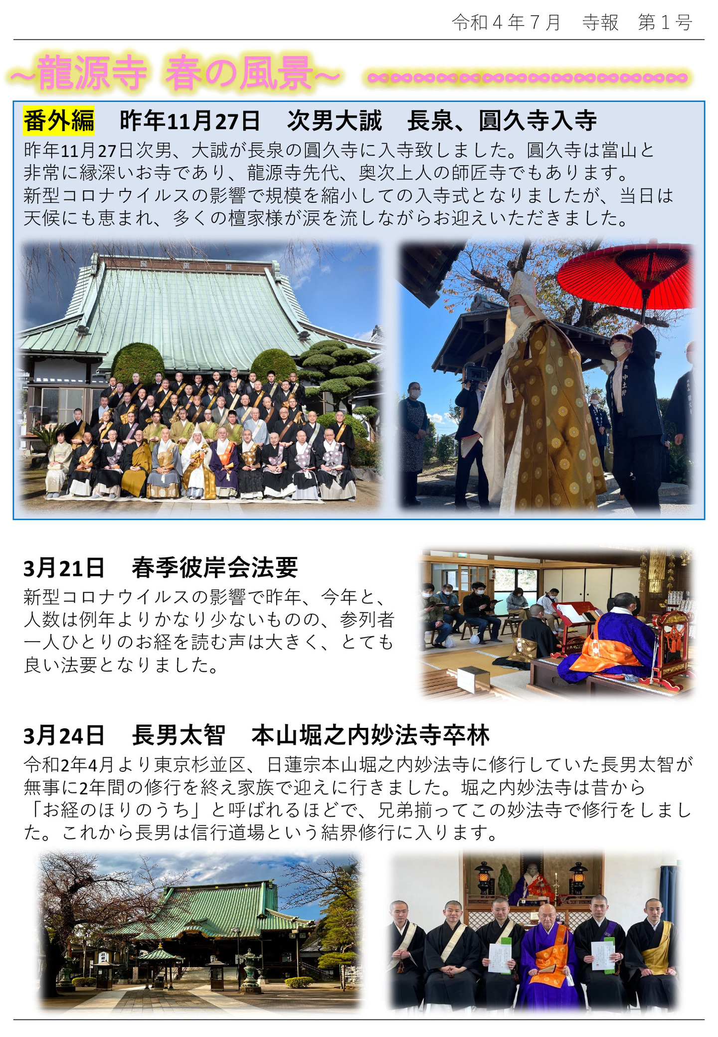 龍源寺 春の風景 番外編 昨年11月27日 次男大誠 長泉、圓久寺入寺 昨年11月27日次男、大誠が長泉の圓久寺に入寺致しました。 圓久寺は當山と非常に縁深いお寺であり、龍源寺先代、奥次上人の師匠寺でもあります。 新型コロナウイルスの影響で規模を縮小しての入寺式となりましたが、当日は天候にも恵まれ、多くの檀家様が涙を流しながらお迎えいただきました。 3月21日 春季彼岸会法要 新型コロナウイルスの影響で昨年、今年と、人数は例年よりかなり少ないものの、参列者一人ひとりのお経を読む声は大きく、とても良い法要となりました。 3月24日 長男太智 本山堀之内妙法寺卒林 令和2年4月より東京杉並区、日蓮宗本山堀之内妙法寺に修行していた長男太智が無事に2年間の修行を終え家族で迎えに行きました。堀之内妙法寺は昔から「お経のほりのうち」と呼ばれるほどで、兄弟揃ってこの妙法寺で修行をしました。 これから長男は信行道場という結界修行に入ります。