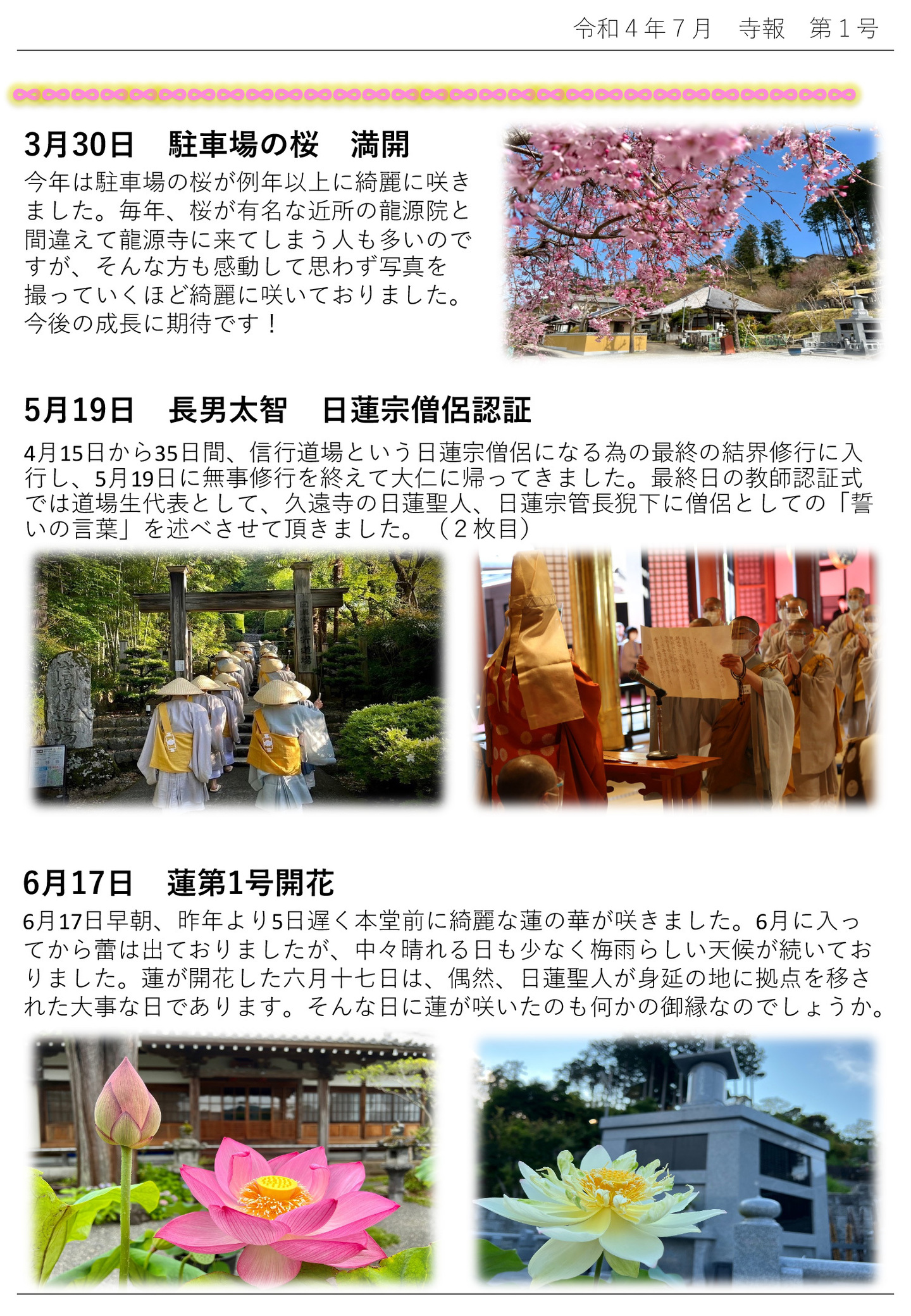 3月30日 駐車場の桜 満開 今年は駐車場の桜が例年以上に綺麗に咲きました。 毎年、桜が有名な近所の龍源院と間違えて龍源寺に来てしまう人も多いので すが、そんな方も感動して思わず写真を撮っていくほど綺麗に咲いておりました。 今後の成長に期待です! 5月19日 長男太智 日蓮宗僧侶認証 4月15日から35日間、信行道場という日蓮宗僧侶になる為の最終の結界修行に入行し、5月19日に無事修行を終えて大仁に帰ってきました。 最終日の教師認証式では道場生代表として、久遠寺の日蓮聖人、日蓮宗管長猊下に僧侶としての「誓いの言葉」を述べさせて頂きました。(写真2枚目) 6月17日 蓮第1号開花 6月17日早朝、昨年より5日遅く本堂前に綺麗な蓮の華が咲きました。 6月に入ってから蕾は出ておりましたが、中々晴れる日も少なく梅雨らしい天候が続いておりました。 蓮が開花した六月十七日は、偶然、日蓮聖人が身延の地に拠点を移された大事な日であります。 そんな日に蓮が咲いたのも何かの御縁なのでしょうか。