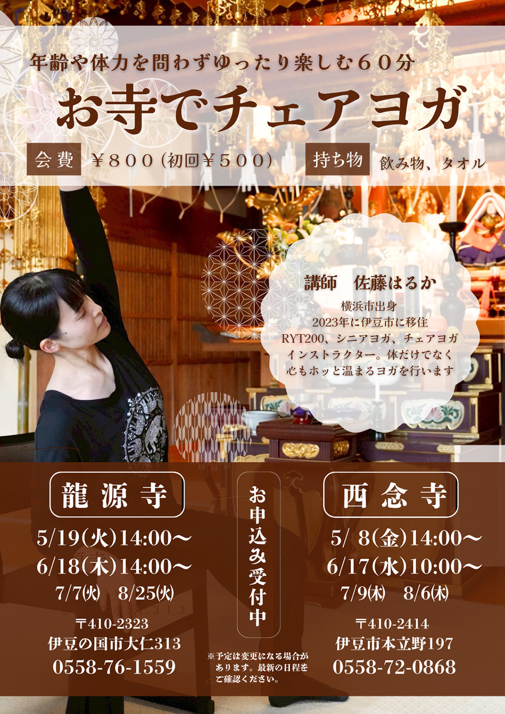 年齢や体力を問わずゆったり楽しむ６０分「お寺でチェアヨガ」会費￥800（初回￥500）持ち物／飲み物、タオル・講師／佐藤はるか　横浜市出身　2023年に伊豆市に移住、RYT200、シニアヨガ、チェアヨガインストラクター。体だけでなく心もホッと温まるヨガを行います。お申し込み受付中※予定は変更になる場合があります。最新の日程をご確認ください。【龍源寺】5月19日(火)14:00～、6月18日(木)14:00～、7月7日(火)、8月25日(火)〒410-2323伊豆の国市大仁313TEL0558-76-1559【西念寺】5月8日(金)14:00～、6月17日(水)10:00～、7月9日(木)、8月6日(木)〒410-2414伊豆市本立野197TEL0558-72-0868