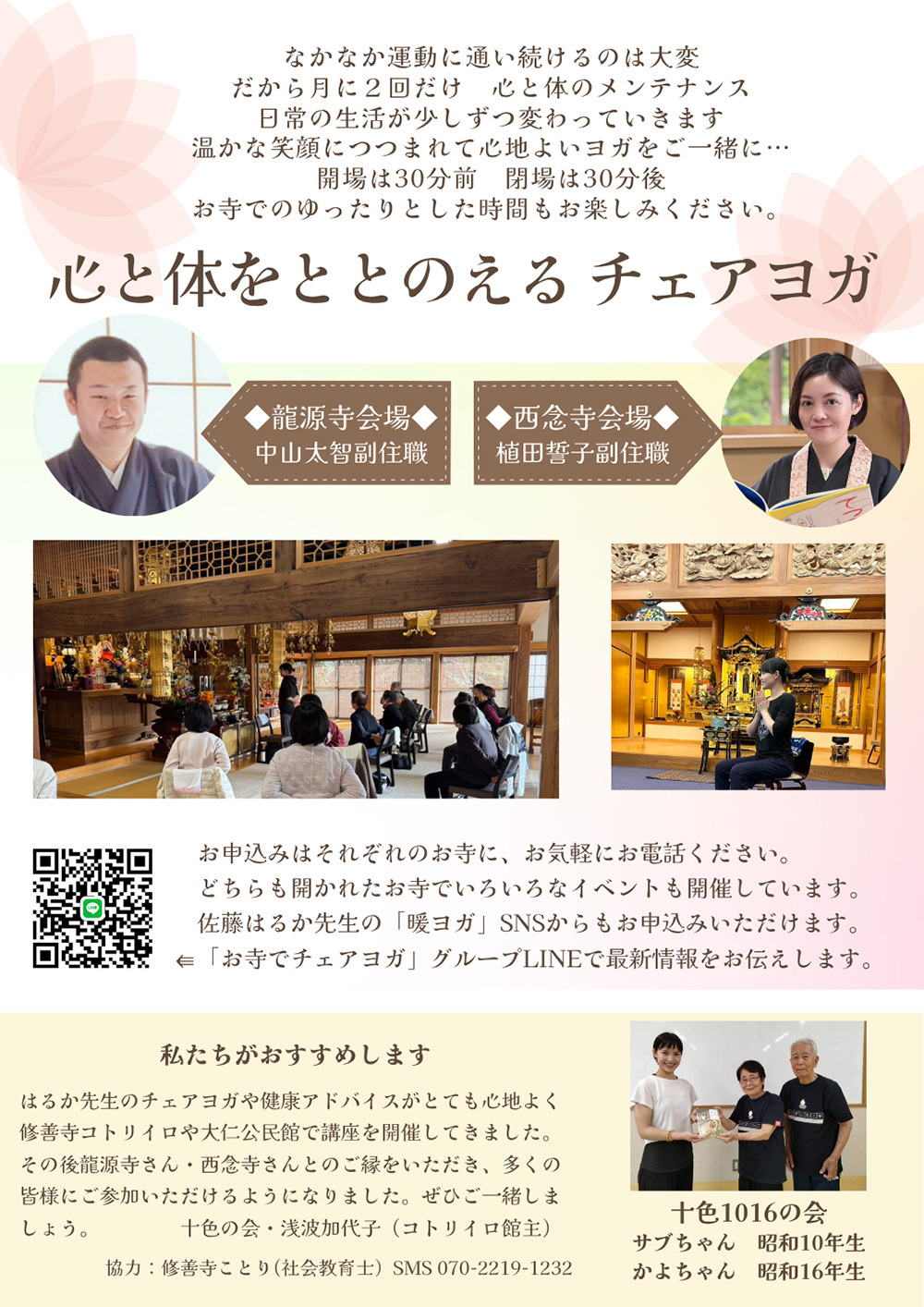 なかなか運動に通い続けるのは大変、だから月に２回だけ、心と体のメンテナンス。日常の生活が少しずつ変わっていきます。温かな笑顔につつまれて心地よいヨガをご一緒に…会場は30分前、閉場は30分後、お寺でのゆったりとした時間もお楽しみください。「心と体をととのえるチェアヨガ」龍源寺会場／中山太智副住職・西念寺会場／植田誓子副住職・お申込みはそれぞれのお寺に、お気軽にお電話ください。どちらも開かれたお寺でいろいろなイベントも開催しています。佐藤はるか先生の「暖ヨガ」SNSからもお申し込みいただけます。「お寺でチェアヨガ」グループLINEで最新情報をお伝えします。「私たちがおすすめします」はるか先生のチェアヨガや健康アドバイスがとても心地よく、修善寺コトリイロや大仁公民館で講座を開催してきました。その後、龍源寺さん、西念寺さんとのご縁をいただき、多くの皆さまにご参加いただけるようになりました。ぜひご一緒しましょう。十色の会・浅波加代子（コトリイロ館主）協力：修善寺ことり（社会教育士）SMS070-2219-1232・十色1016の会、サブちゃん昭和10年生、かよちゃん昭和16年生
