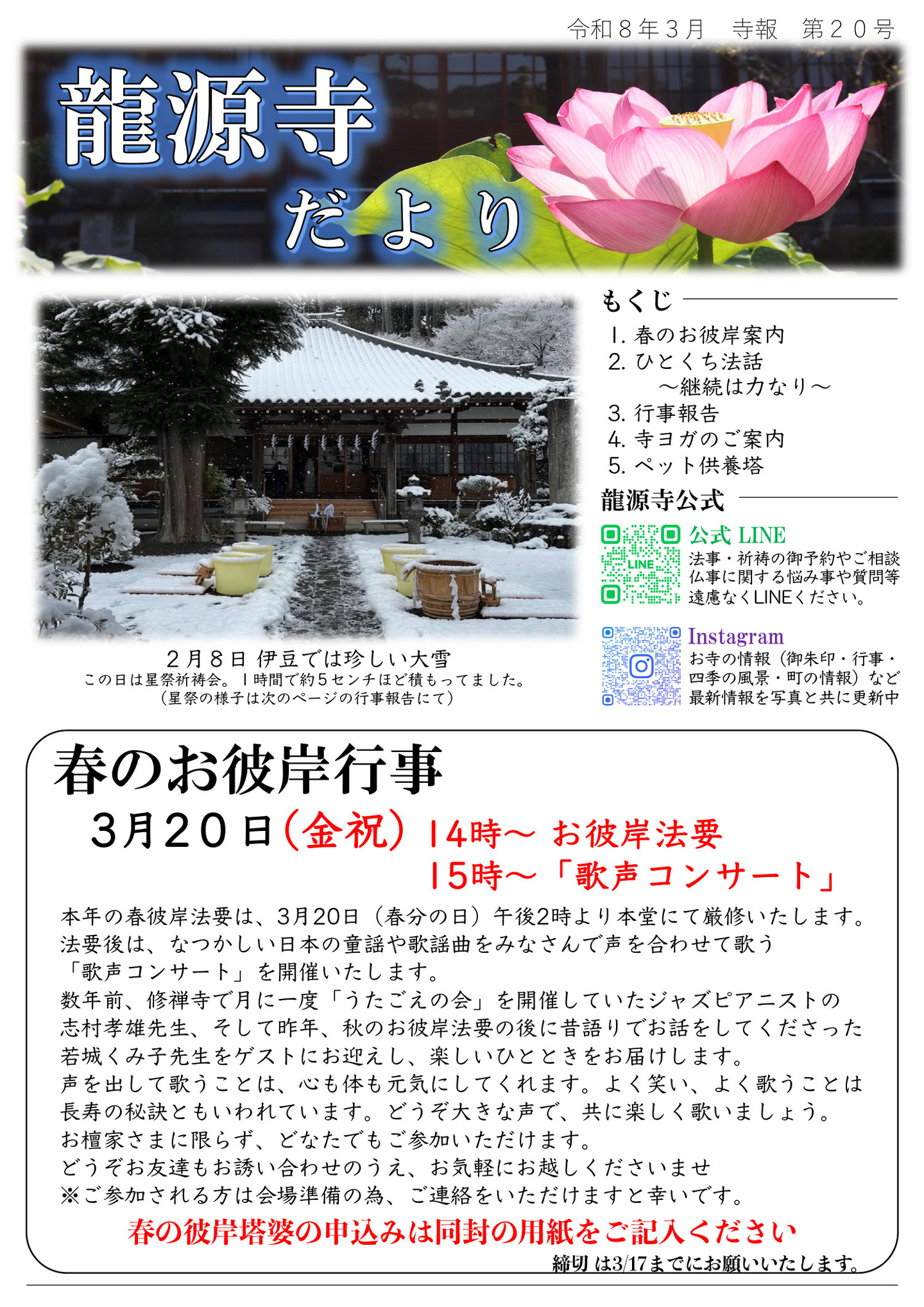 龍源寺だより 令和8年3月 寺報 第20号  写真は２０２６年２月８日、伊豆では珍しい大雪。この日は星祭祈祷会。１時間で約５センチほど積もってました。（星祭の様子は次のページの行事報告にて） もくじ １．春のお彼岸案内 ２．ひとくち法話～継続は力なり～ ３．行事報告 ４．寺ヨガのご案内 ５．ペット供養塔 龍源寺公式LINE…法事・祈祷のご予約やご相談、仏事に関する悩み事や質問等、遠慮なくライン(LINE)ください。 龍源寺公式Instagram…お寺の情報（御朱印・行事・式の風景・町の情報）など最新情報を写真と共に更新中 ≪春のお彼岸行事≫ ３月２０日（金･祝）１４時～お彼岸法要、１５時～「歌声コンサート」 本年の春彼岸法要は３月２０日（春分の日）午後２時より本堂にて厳修いたします。 法要後は、なつかしい日本の童謡や歌謡曲をみなさんで声を合わせて歌う「歌声コンサート」を開催いたします。 数年前、修禅寺で月に一度「うたごえの会」を開催していたジャズピアニストの志村孝雄先生、そして昨年、秋のお彼岸法要の後に昔語りでお話をしてくださった若城くみ子先生をゲストにお迎えし、楽しいひとときをお届けします。 声を出して歌うことは、心も体も元気にしてくれます。よく笑い、よく歌うことは長寿の秘訣ともいわれています。どうぞ大きな声で、共に楽しく歌いましょう。お檀家さまに限らず、どなたでもご参加いただけます。 どうぞお友達もお誘い合わせのうえ、お気軽にお越しくださいませ。 ※ご参加される方は会場準備の為、ご連絡をいただけますと幸いです。 春の彼岸塔婆の申し込みは同封の用紙をご記入ください。締め切りは３月１７日までにお願いいたします。