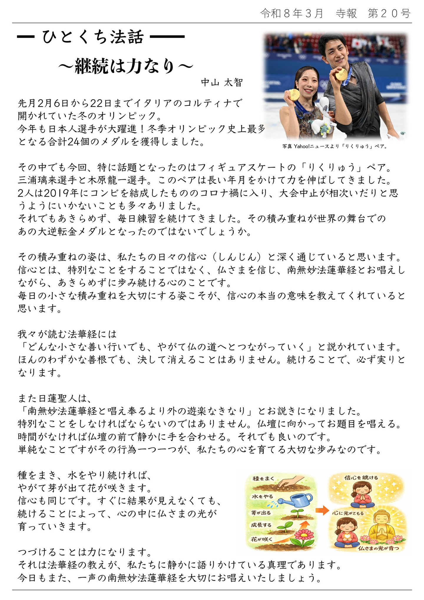 ひとくち法話～継続は力なり～中山太智 ※写真はYahoo!ニュースより「りくりゅう」ペア。 先月２月６日から２２日までイタリアのコルティナで開かれていた冬のオリンピック。 今年も日本人選手が大躍進！冬季オリンピック史上最多となる合計２４個のメダルを獲得しました。 その中でも今回、特に話題となったのはフィギュアスケートの「りくりゅう」ペア。 三浦璃来選手と木原龍一選手。このペアは長い年月をかけて力を伸ばしてきました。 ２人は２０１９年にコンビを結成したもののコロナ禍に入り、大会中止が相次いだりと思うようにいかないことも多々ありました。 それでもあきらめず、毎日練習を続けてきました。その積み重ねが世界の舞台でのあの大逆転金メダルとなったのではないでしょうか。 その積み重ねの姿は、私たちの日々の信心（しんじん）と深く通じていると思います。 信心とは、特別なことをすることではなく、仏さまを信じ、南無妙法蓮華経とお唱えしながら、あきらめずに歩み続ける心のことです。 毎日の小さな積み重ねを大切にする姿こそが、信心の本当の意味を教えてくれていると思います。 我々が読む法華経には「どんな小さな善い行いでも、やがて仏の道へとつながっていく」と説かれています。ほんのわずかな善根でも、決して消えることはありません。続けることで、必ず実りとなります。 また日蓮聖人は、「南無妙法蓮華経と唱え奉るより外の遊楽なきなり」とお説きになりました。 特別なことをしなければならないのではありません。仏壇に向かってお題目を唱える。時間がなければ仏壇の前で静かに手を合わせる。それでも良いです。 単純なことですがその行為一つ一つが、私たちの心を育てる大切な歩みなのです。 種をまき、水をやり続ければ、やがて芽が出て花が咲きます。信心も同じです。すぐに結果が見えなくても、続けることによって、心の中に仏さまの光が育っていきます。 つづけることは力になります。それは法華経の教えが、私たちに静かに語りかけている真理であります。今日もまた、一声の南無妙法蓮華経を大切にお唱えいたしましょう。