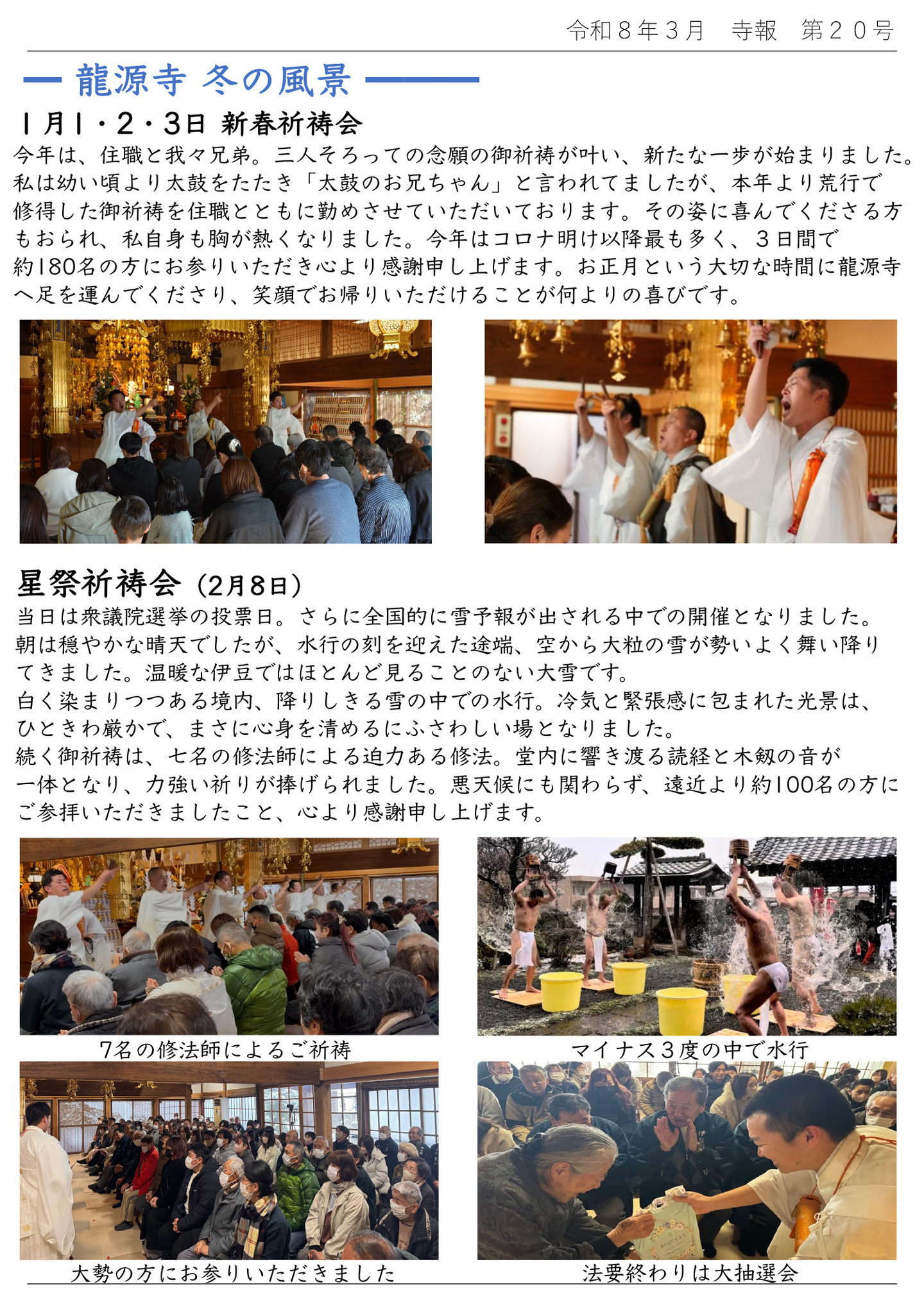 龍源寺冬の風景：１月１、２、３日 新春祈祷会　今年は住職と我々兄弟。三人そろっての念願の御祈祷が叶い、新たな一歩が始まりました。私は幼い頃より太鼓をたたき「太鼓のお兄ちゃん」と言われてましたが、本年より荒行で修得した御祈祷を住職とともに勤めさせていただいております。 その姿に喜んでくださる方もおられ、私自身も胸が熱くなりました。今年はコロナ明け以降最も多く、３日間で約１８０名の方にお参りいただき心より感謝申し上げます。お正月という大切な時間に龍源寺へ足を運んでくださり、笑顔でお帰りいただけることが何よりの喜びです。 星祭祈祷会：２月８日 当日は衆議院選挙の投票日。さらに全国的に雪予報が出される中での開催となりました。朝は穏やかな晴天でしたが、水行の刻を迎えた途端、空から大粒の雪が勢いよく舞い降りてきました。温暖な伊豆ではほとんど見ることのない大雪です。 白く染まりつつある境内、降りしきる雪の中での水行。冷気と緊張感に包まれた光景は、ひときわ厳かで、まさに心身を清めるにふさわしい場となりました。 続く御祈祷は七名の修法師による迫力ある修法。堂内に響き渡る読経と木剱の音が一体となり、力強い祈りが捧げられました。悪天候にも関わらず、遠近より約１００名の方にご参拝いただきましたこと、心より感謝申し上げます。 【写真左上】７名の修法師によるご祈祷 【写真右上】マイナス３度の中で水行 【写真左下】大勢の方にお参りいただきました 【写真右下】法要終わりは大抽選会