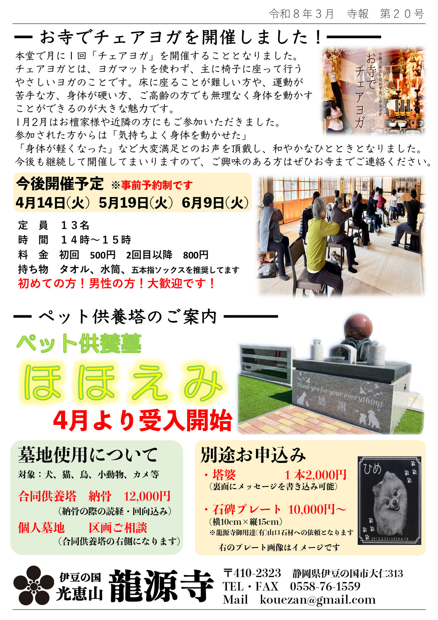 お寺でチェアヨガを開催しました！ 本堂で月に１回「チェアヨガ」を開催することとなりました。 チェアヨガとは、ヨガマットを使わず、主に椅子に座って行うやさしいヨガのことです。 床に座ることが難しい方や、運動が苦手な方、身体が硬い方、ご高齢の方でも無理なく身体を動かすことができるが大きな魅力です。 １月、２月はお檀家様や近隣の方にもご参加いただきました。 参加された方からは「気持ちよく身体を動かせた」「身体が軽くなった」など大変満足とのお声を頂戴し、和やかなひとときとなりました。今後も継続してまいりますので、ご興味のある方はぜひお寺 までご連絡ください。 今後開催予定※事前予約制です。 ４月１４日(火)、５月１９日(火)、６月９日(火) 定員：１３名、時間：１４時～１５時、料金：初回５００円、２回目以降８００円、持ち物：タオル、水筒、五本指ソックスを推奨しております。初めての方、男性の方！大歓迎です！ ペット供養塔のご案内「ペット供養塔ほほえみ」４月より受け入れ開始・墓地使用について・対象：犬、猫、鳥、小動物、カメ等・合同供養塔：納骨12,000円（納骨の際の読経・回向込み）、個人墓地：区画ご相談（合同供養塔の右側になります） 別途お申し込み・塔婆：１本2,000円（裏面にメッセージを書き込み可能）・石碑プレート10,000円～（横10cm×縦15cm）※龍源寺ご用達の有限会社山口石材への依頼となります。※写真のプレート画像はイメージです。 静岡県伊豆の国市大仁 光恵山 龍源寺（りゅうげんじ）