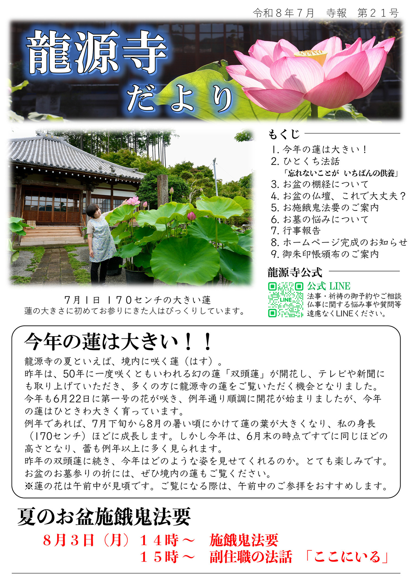 龍源寺だより 令和8年7月 寺報 第21号  写真は7月1日170センチの大きい蓮：蓮の大きさに初めてお参りにきた人はびっくりしています。 もくじ １．今年の蓮は大きい！ ２．ひとくち法話「忘れないことが いちばんの供養」 ３．お盆の棚経について ４．お盆の仏壇、これで大丈夫？ ５．お施餓鬼法要のご案内 ６．お墓の悩みについて ７．行事報告 ８．ホームぺージ完成のお知らせ ９．御朱印帳頒布のご案内 龍源寺公式LINE：法事･祈祷のご予約やご相談、仏事に関する悩み事や質問等、遠慮なくLINEください。 今年の蓮は大きい！！龍源寺の夏といえば、境内に咲く蓮（はす）。昨年は５０年に一度咲くともいわれる幻の蓮「双頭蓮（そうとうれん）」が開花し、テレビや新聞にも取り上げていただき、多くの方に龍源寺の蓮をご覧いただく機会となりました。 今年も６月２２日に第一号の花が咲き、例年通り順調に開花が始まりましたが、今年の蓮はひときわ大きく育っています。 例年であれば、」７月下旬から８月の暑い頃にかけて蓮の葉が大きくなり、私の身長（170センチ）ほどに成長します。しかし今年は、６月末の時点ですでに同じほどの高さとなり、蕾も例年以上に多く見られます。昨年の双頭蓮に続き、今年はどのような姿を見せてくれるのか。とても楽しみです。 お盆のお墓参りの折には、ぜひ境内の蓮もごご覧ください。 ※蓮の花は午前中が見頃です。ご覧になる際は、午前中のご参拝をおすすめします。 夏のお盆施餓鬼法要：８月３日(月)１４時～施餓鬼法要、１５時～副住職の法話「ここにいる」