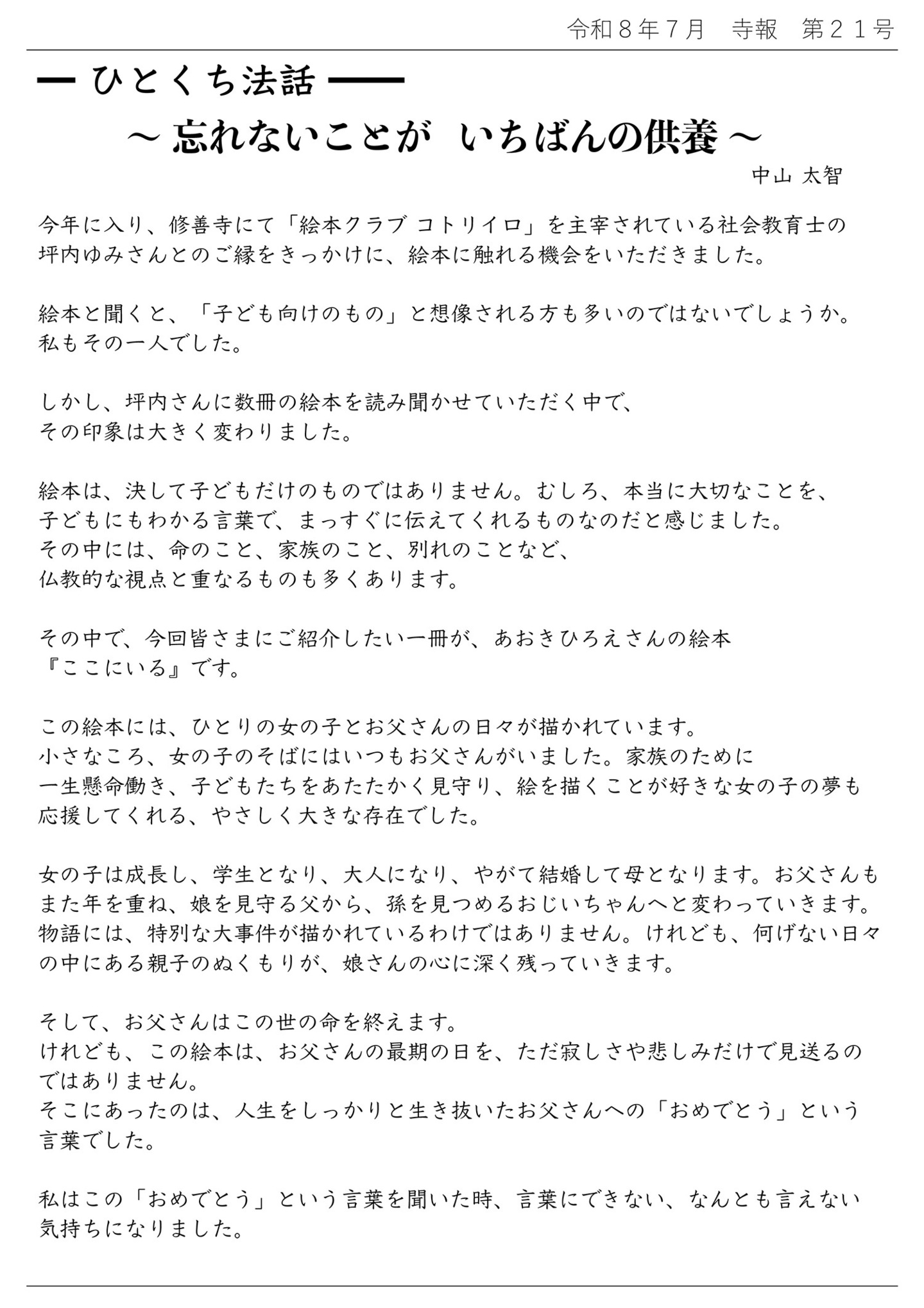 ひとくち法話～忘れないことが いちばんの供養～中山太智 今年に入り、修善寺にて「絵本クラブ コトリイロ」を主宰されている社会教育士の坪内ゆみさんとのご縁をきっかけに、絵本に触れる機会をいただきました。 絵本と聞くと、「子ども向けのもの」と想像される方も多いのではないでしょうか。 私もその一人でした。 しかし、坪内さんに数冊の絵本を読み聞かせていただく中で、その印象は大きく変わりました。 絵本は、決して子どもだけのものではありません。むしろ、本当に大切なことを、子どもにわかる言葉で、まっすぐに伝えてくれるものなのだと感じました。 その中には、命のこと、家族のこと、別れにことなど、仏教的な視点と重なるものも多くあります。 その中で、今回皆さまにご紹介したい一冊が、あおきひろえさんの絵本『ここにいる』です。 この絵本には、ひとりの女の子とお父さんの日々が描かれています。 小さなころ、女の子のそばにはいつもお父さんがいました。 家族のために一生懸命働き、子どもたちをあたたかく見守り、絵を描くことが好きな女の子の夢も応援してくれる、やさしく大きな存在でした。 女の子は成長し、学生となり、大人になり、やがて結婚して母となります。 お父さんもまた年を重ね、娘を見守る父から、孫を見つめるおじいちゃんへと変わっていきます。 物語には、特別な大事件が描かれているわけではありません。けれども、何げない日々の中にある親子のぬくもりが、娘さんの心に深く残っていきます。 そして、お父さんはこの世の命を終えます。 けれども、この絵本は、お父さんの最期の日を、ただ寂しさや悲しみだけで見送るのではありません。 そこにあったのは、人生をしっかりと生き抜いたお父さんへの「おめでとう」という言葉でした。 私はこの「おめでとう」という言葉を聞いた時、言葉にできない、なんとも言えない気持ちになりました。
