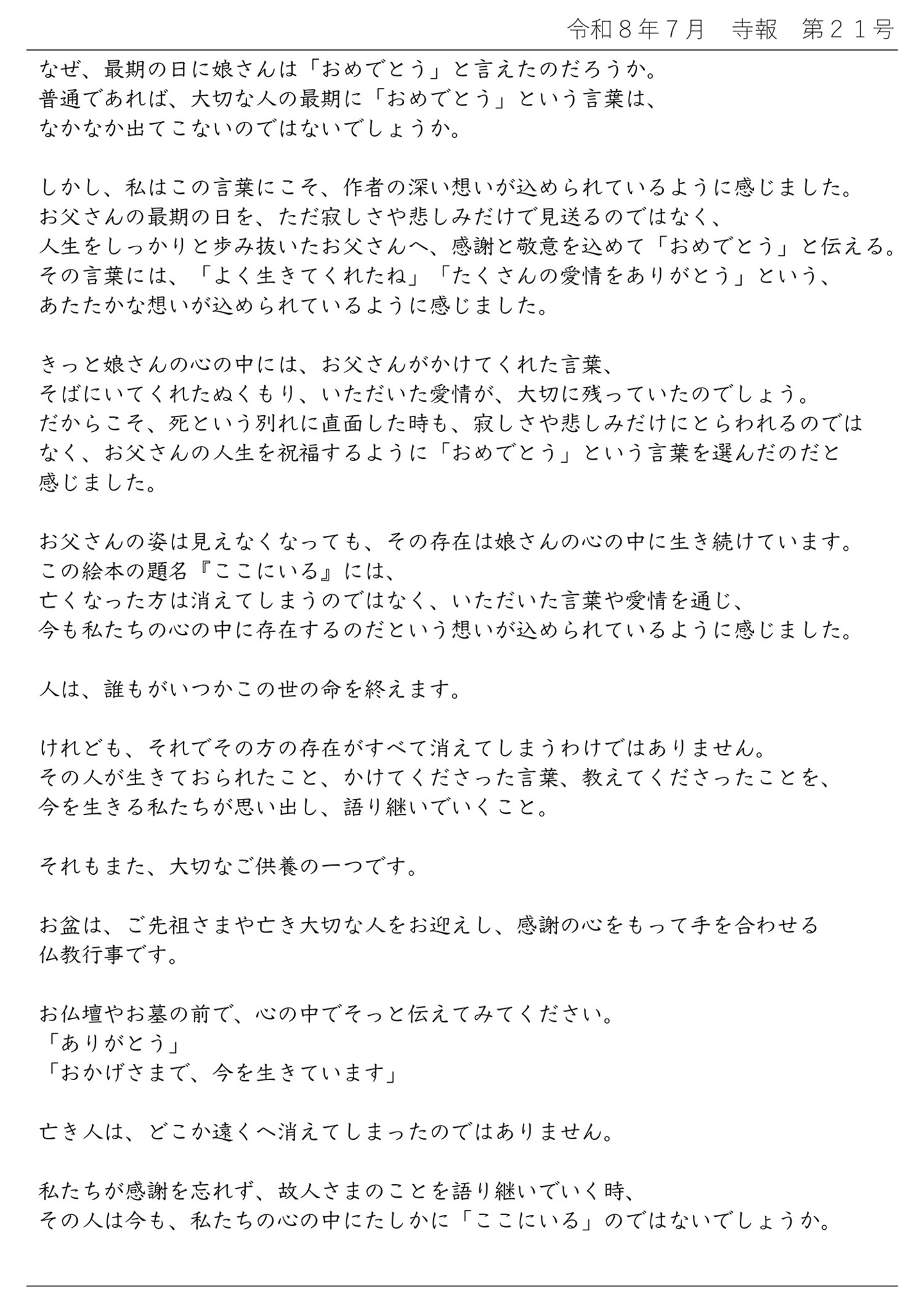 なぜ、最期の日に娘さんは「おめでとう」と言えたのだろうか。 普通であれば、大切な人の最期に「おめでとう」という言葉は、なかなか出てこないのではないでしょうか。 しかし、私はこの言葉にこそ、作者の深い想いが込められているように感じました。 お父さんの最期の日を、ただ寂しさや悲しみだけで見送るのではなく、人生をしっかりと歩み抜いたお父さんへ、感謝と敬意を込めて「おめでとう」と伝える。 その言葉には、「よく生きてくれたね」「たくさんの愛情をありがとう」という、あたたかな想いが込められているように感じました。 きっと娘さんの心の中には、お父さんがかけてくれた言葉、そばにいてくれたぬくもり、いただいた愛情が、大切に残っていたのでしょう。 だからこそ、死という別れに直面した時も、寂しさや悲しみだけにとらわれるのではなく、お父さんの人生を祝福するように「おめでとう」という言葉を選んだのだと感じました。 お父さんの姿は見えなくなっても、その存在は娘さんの心の中に生き続けています。 この絵本の題名『ここにいる』には、亡くなった方は消えてしまうのではなく、いただいた言葉や愛情を通じ、今も私たちの心の中に存在するのだという想いが込められているように感じました。 人は、誰もがいつかこの世の命を終えます。 けれども、それでその方の存在がすべて消えてしまうわけではありません。 その人が生きておられたこと、かけてくださった言葉、教えてくださったことを、今を生きる私たちが思い出し、語り継いでいくこと。 それもまた、大切なご供養の一つです。 お盆は、ご先祖さまや亡き大切な人をお迎えし、感謝の心をもって手を合わせる仏教行事です。 お仏壇やお墓の前で、心の中でそっと伝えてみてください。 「ありがとう」 「おかげさまで、今を生きています」 亡き人は、どこか遠くへ消えてしまったのではありません。 私たちが感謝を忘れず、故人さまのことを語り継いでいく時、その人は今も、私たちの心の中にたしかに「ここいいる」のではないでしょうか。