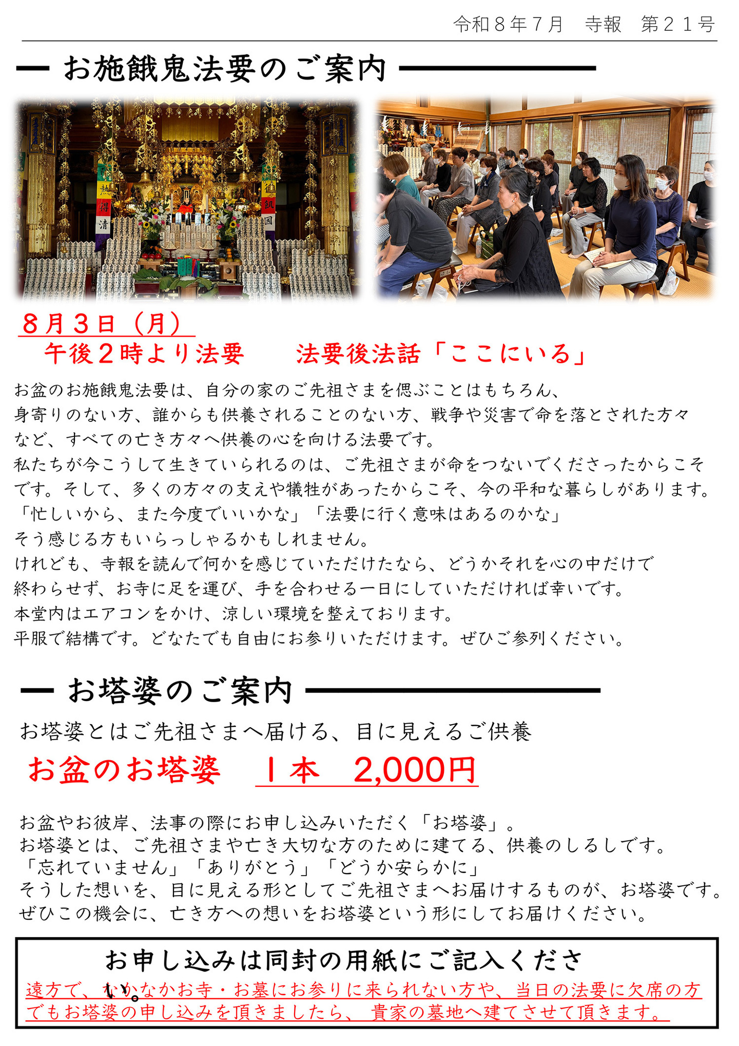 お施餓鬼法要のご案内 ８月３日(月)午後２時より法要　法要後法話「ここにいる」 お盆のお施餓鬼法要は、自分の家のご先祖さまを偲ぶことはもちろん、身寄りのない方、誰からも供養されることのない方、戦争や災害で命を落とされた方々など、すべての亡き方々へ供養の心を向ける法要です。 私たちが今こうして生きていられるのは、ご先祖さまが命をつないでくださったからこそです。 そして、多くの方々の支えや犠牲があったからこそ、今の平和な暮らしがあります。 「忙しいから、また今度でいいかな」「法要に行く意味はあるのかな」 そう感じる方もいらっしゃるかもしれません。 けれども、寺報を読んで何かを感じていただけたなら、どうかそれを心の中だけで終わらせず、お寺に足を運び、手を合わせる一日にしていただければ幸いです。 本堂内はエアコンをかけ、涼しい環境を整えております。 平服で結構です。どなたでも自由にお参りいただけます。ぜひご参列ください。 お塔婆のご案内 お塔婆とはご先祖さまへ届ける、目に見えるご供養 お盆のお塔婆１本2,000円 お盆やお彼岸、法事の際にお申し込みいただく「お塔婆」。 お塔婆とは、ご先祖さまや亡き大切な方のために建てる、供養のしるしです。 「忘れていません」「ありがとう」「どうか安らかに」 そうした想いを、目に見える形としてご先祖さまへお届けするものが、お塔婆です。 ぜひこの機会に、亡き方への想いをお塔婆という形にしてお届けください。 お申し込みは同封の用紙にご記入ください。 遠方で、なかなかお寺・お墓にお参りに来られない方や、当日の法要に欠席の方でもお塔婆の申し込みを頂きましたら、貴家の墓地へ建てさせて頂きます。