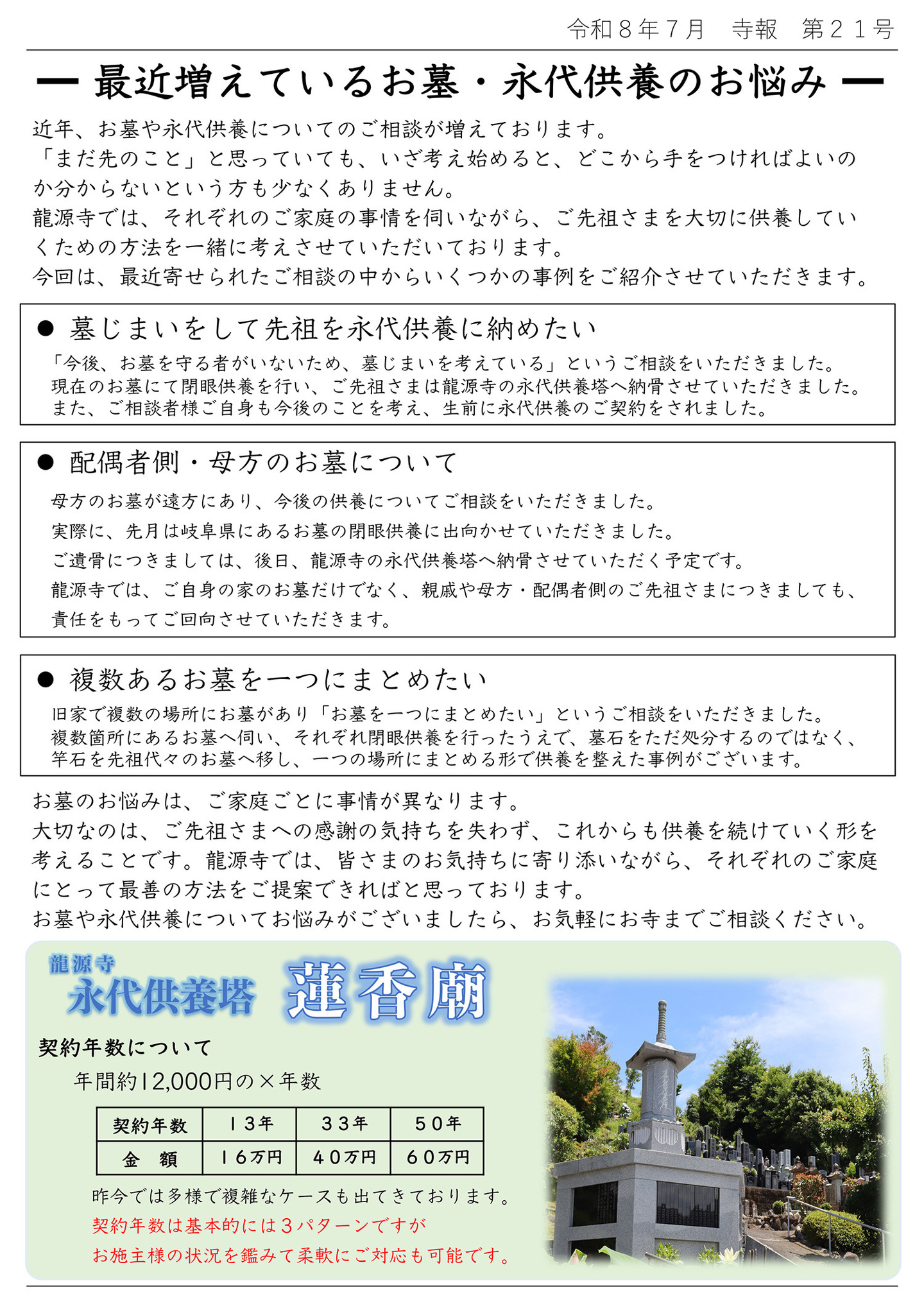 ■最近増えているお墓・永代供養のお悩み 近年、お墓や永代供養についてのご相談が増えております。 「まだ先のこと」と思っていても、いざ考え始めると、どこから手をつければよいのか分からないという方も少なくありません。 龍源寺では、それぞれのご家庭の事情を伺いながら、ご先祖さまを大切に供養していくための方法を一緒に考えさせていただいております。 今回は、最近寄せられたご相談の中からいくつかの事例をご紹介させていただきます。 ●墓じまいをして先祖を永代供養に納めたい 「今後、お墓を守る者がいないため、墓じまいを考えている」というご相談をいただきました。 現在のお墓にて閉眼供養を行い、ご先祖さまは龍源寺の永代供養塔へ納骨させていただきました。 また、ご相談者様ご自身も今後のことを考え、生前に永代供養のご契約をされました。 ●配偶者側・母方のお墓について 母方のお墓が遠方にあり、今後の供養についてご相談をいただきました。 実際に、先月は岐阜県にあるお墓の閉眼供養に出向かせていただきました。 ご遺骨につきましては、後日、龍源寺の永代供養塔へ納骨させていただく予定です。 龍源寺では、ご自身の家のお墓だけでなく、親戚や母方・配偶者側のご先祖さまにつきましても、責任をもってご回向させていただきます。 ●複数あるお墓を一つにまとめたい 旧家で複数の場所にお墓があり「お墓を一つにまとめたい」というご相談をいただきました。 複数個所にあるお墓へ伺い、それぞれ閉眼供養を行ったうえで、墓石をただ処分するのではなく、竿石を先祖代々のお墓へ移し、一つの場所にまとめる形で供養を整えた事例がございます。  お墓のお悩みは、ご家庭ごとに事情が異なります。 大切なのは、ご先祖さまへ感謝の気持ちを失わず、これからも供養を続けていく形を考えることです。 龍源寺では、皆さまのお気持ちに寄り添いながら、それぞれのご家庭にとって最善の方法をご提案できればと思っております。 お墓や永代供養についてお悩みがございましたら、お気軽にお寺までご相談ください。  龍源寺 永代供養塔 蓮香廟 契約年数について 年間約12,000円の×年数 １３年１６万円 ３３年４０万円 ５０年６０万円 昨今では多様で複雑なケースも出てきております。 契約年数は基本的には３パターンですが、お施主様の状況を鑑みて柔軟にご対応も可能です。