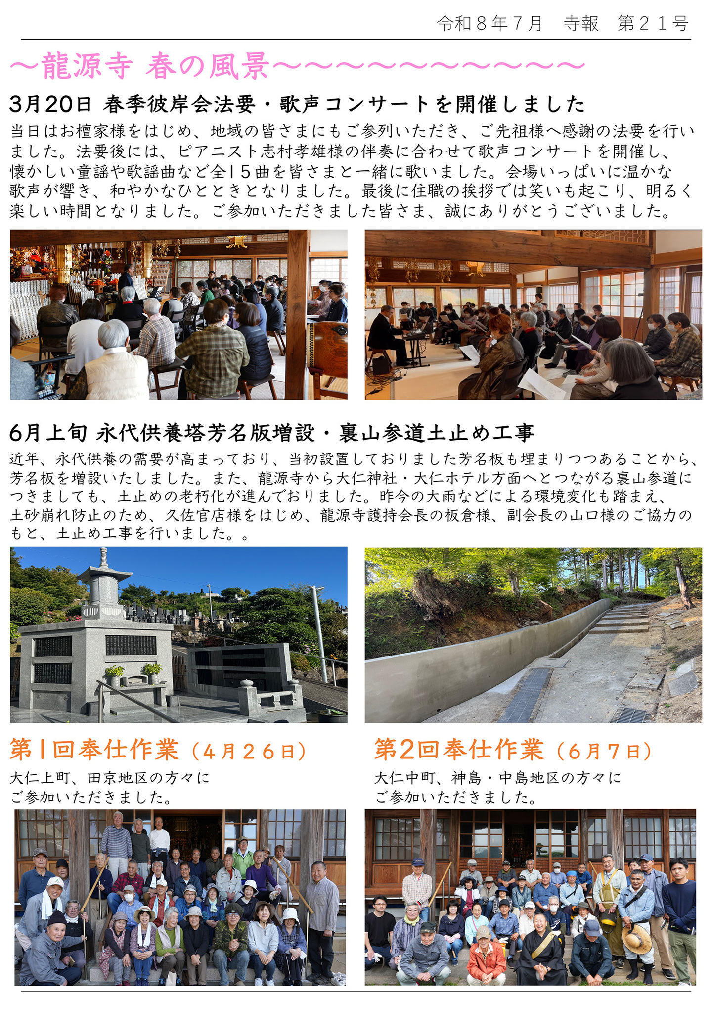 龍源寺 春の風景 ３月２０日 春季彼岸会法要・歌声コンサートを開催しました 当日はお檀家様をはじめ、地域の皆さまにもご参列いただき、ご先祖様へ感謝の法要を行いました。 法要後には、ピアニスト志村孝雄様の伴奏に合わせて歌声コンサートを開催し、懐かしい動揺や歌謡曲など全１５曲を皆さまと一緒に歌いました。会場いっぱいに温かな歌声が響き、和やかなひとときとなりました。 最後に住職の挨拶では笑いも起こり、明るく楽しい時間となりました。 ご参加いただきました皆さま、誠にありがとうございました。 ６月上旬 永代供養塔芳名版増設・裏山参道土止め工事 近年、永代供養の需要が高まっており、当初設置しておりました芳名板も埋まりつつあることから、芳名板を増設いたしました。また、龍源寺から大仁神社・大仁ホテル方面へとつながる裏山参道につきましても、土止めの老朽化が進んでおりました。 昨今の大雨などによる環境変化も踏まえ、土砂崩れ防止のため、久左官店様をはじめ、龍源寺護持会長の板倉様、副会長の山口様のご協力のもと、土止め工事を行いました。 【写真左下】第１回奉仕作業（４月２６日）大仁上町、田京地区の方々にご参加いただきました。 【写真右下】第２回奉仕作業（６月７日）大仁中町、神島・中島地区の方々にご参加いただきました。