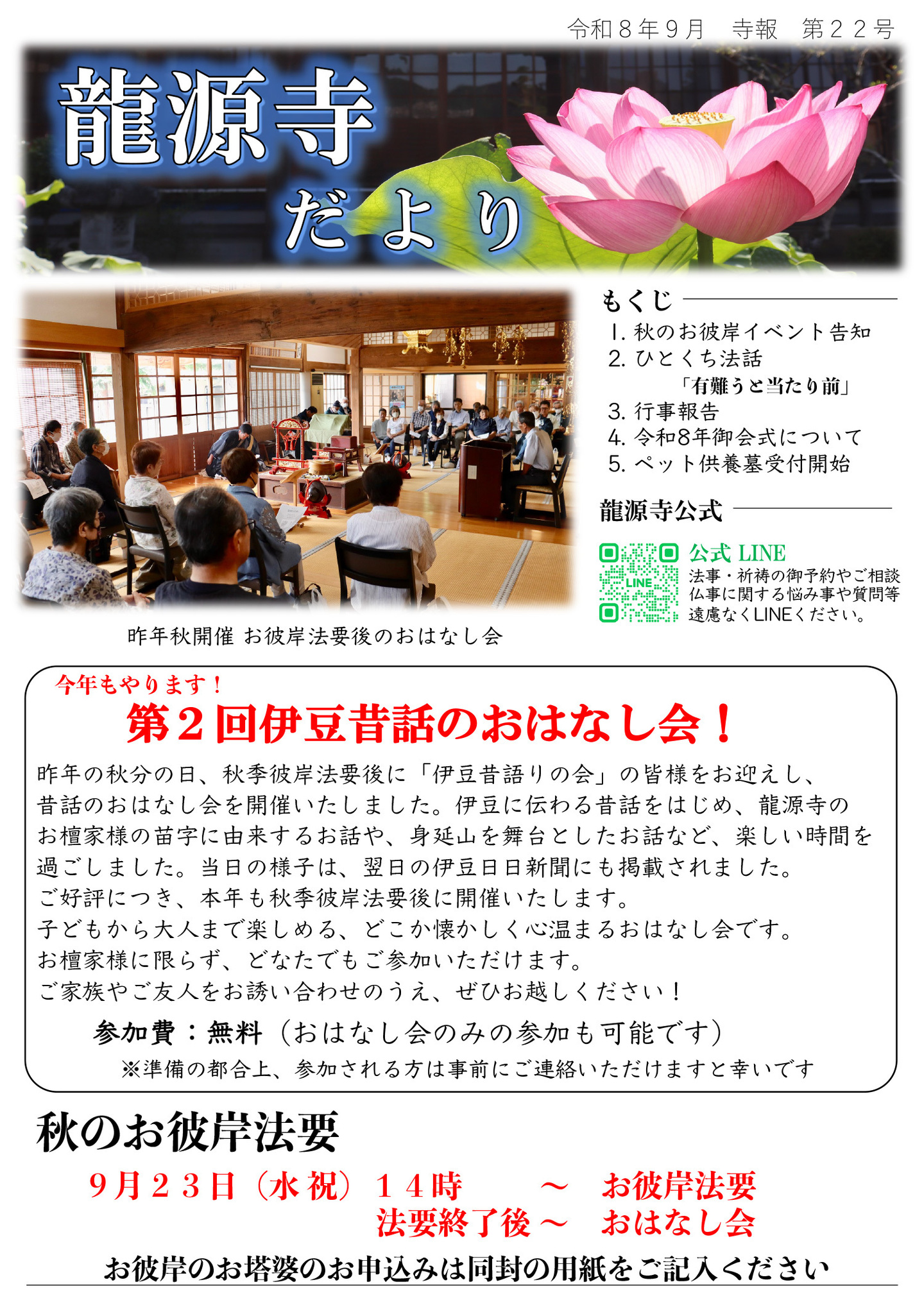 龍源寺だより 令和8年9月 寺報 第22号 秋 もくじ １．秋のお彼岸イベント告知 ２．ひとくち法話「有難うと当たり前」 ３．行事報告 ４．令和８年御会式について ５．ペット供養墓受付開始 龍源寺公式LINE…法事・祈祷の御予約やご相談、仏事に関する悩み事や質問等、遠慮なくLINEください。 ※写真は昨年秋開催お彼岸法要後のおはなし会 今年もやります！ 第２回伊豆昔話のおはなし会！ 昨年の秋分の日、秋季彼岸法要後に「伊豆昔語りの会」の皆様をお迎えし、昔話のおはなし会を開催いたしました。 伊豆に伝わる昔話をはじめ、龍源寺のお檀家様の苗字に由来するお話や、身延山を舞台としたお話など、楽しい時間を過ごしました。 当日の様子は、翌日の伊豆日日新聞にも掲載されました。 ご好評につき、本年も秋季彼岸法要後に開催いたします。 子どもから大人まで楽しめる、どこか懐かしく心温まるおはなし会です。 お檀家様に限らず、どなたでもご参加いただけます。 ご家族やご友人をお誘い合わせのうえ、ぜひお越しください！ 参加費：無料（おはなし会のみの参加も可能です） ※準備の都合上、参加される方は事前にご連絡いただけますと幸いです 秋のお彼岸法要 ９月２３日(水祝)１４時～お彼岸法要・法要終了後～おはなし会 お彼岸のお塔婆のお申し込みは同封の用紙をご記入ください。