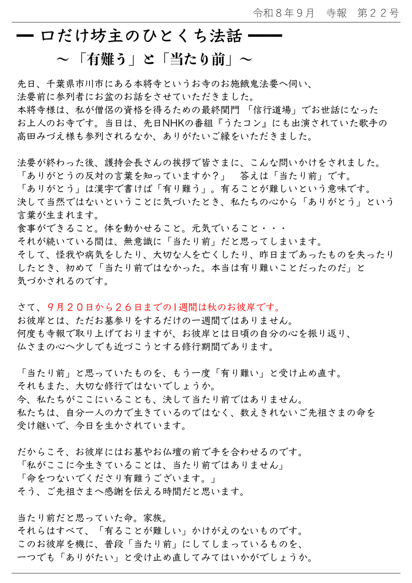 口だけ坊主のひとくち法話 ～「有難う」と「当たり前」～ 先日、千葉県市川市にある本將寺というお寺のお施餓鬼法要へ伺い、法要前に参列者にお盆のお話をさせていただきました。 本將寺様は、私が僧侶の資格を得るための最終関門「信行道場」でお世話になったお上人のお寺です。 当日は、先日NHKの番組『うたコン』にも出演されていた歌手の高田みづえ様も参列されるなか、ありがたいご縁をいただきました。 法要が終わった後、護持会長さんの挨拶で皆さまに、こんな問いかけをされました。 「ありがとうの反対の言葉を知っていますか？」答えは「当たり前」です。 「ありがとう」は感じで書けば「有り難う」。 有ることが難しいという意味です。 決して当然ではないということに気づいたとき、私たちの心から「ありがとう」という言葉が生まれます。 食事ができること。体を動かせること。元気でいること… それが続いている間は、無意識に「当たり前」だと思ってしまいます。 そして、怪我や病気をしたり、大切な人を亡くしたり、昨日まであったものを失ったりしたとき、初めて「当たり前ではなかった。本当は有り難いことだったのだ」と気づかされるのです。 さて、９月２０日から２６日までの１週間は秋のお彼岸です。 お彼岸とは、ただお墓参りをするだけの一週間ではありません。 何度も寺報で取り上げておりますが、お彼岸とは日頃の自分の心を振り返り、仏さまの心へ少しでも近づこうとする修行期間であります。 「当たり前」と思っていたものを、もう一度「有り難い」と受け止め直す。 それもまた、大切な修行ではないでしょうか。 今、私たちがここにいることも、決して当たり前ではありません。 私たちは、自分一人の力で生きているのではなく、数えきれないご先祖さまの命を受け継いで、今日を生かされています。 だからこそ、お彼岸にはお墓やお仏壇の前で手を合わせるのです。 「私がここに今生きていることは、当たり前ではありません」 「命をつないでくださり有難うございます。」 そう、ご先祖さまへ感謝を伝える時間だと思います。 当たり前だと思っていた命。家族。 それらはすべて、「有ることが難しい」かけがえのないものです。 このお彼岸を機に、普段「当たり前」にしてしまっているものを、一つでも「ありがたい」と受け止め直してみてはいかがでしょうか。